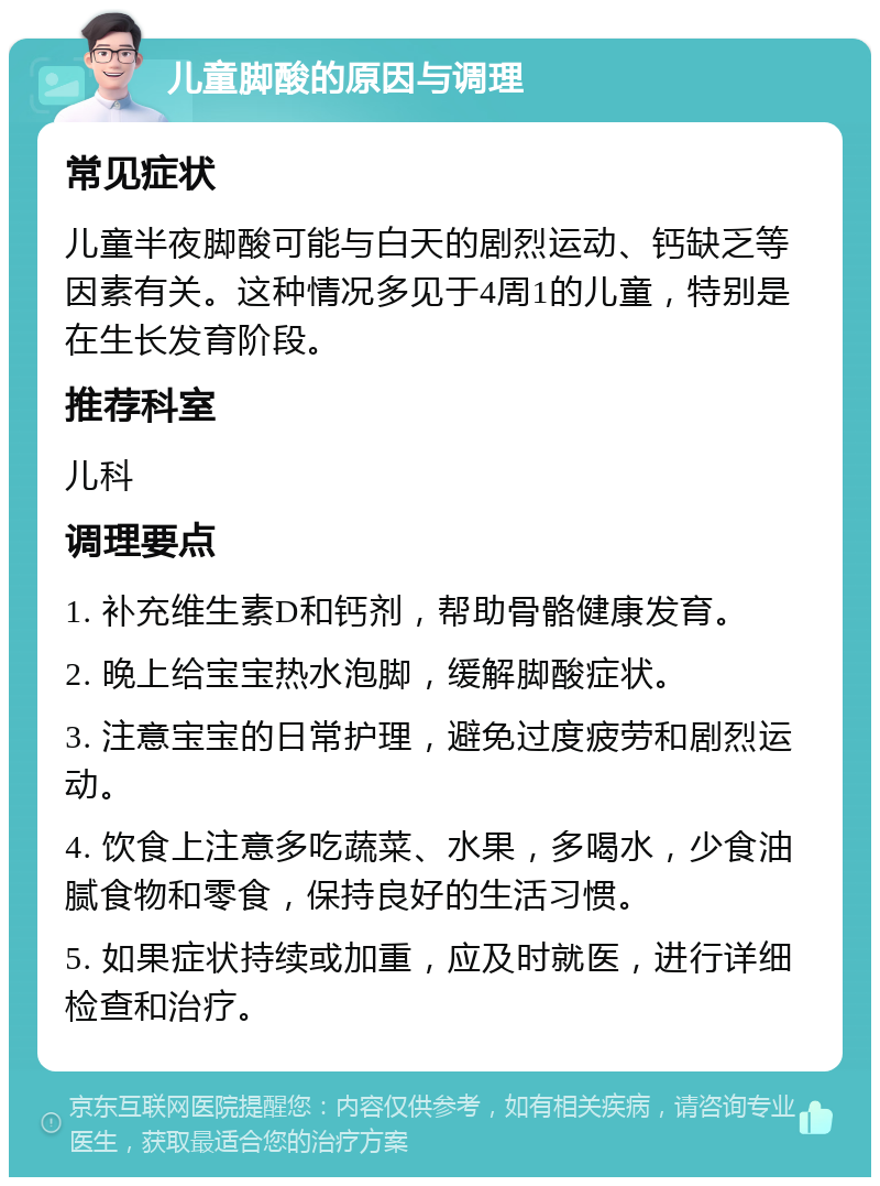 儿童脚酸的原因与调理 常见症状 儿童半夜脚酸可能与白天的剧烈运动、钙缺乏等因素有关。这种情况多见于4周1的儿童，特别是在生长发育阶段。 推荐科室 儿科 调理要点 1. 补充维生素D和钙剂，帮助骨骼健康发育。 2. 晚上给宝宝热水泡脚，缓解脚酸症状。 3. 注意宝宝的日常护理，避免过度疲劳和剧烈运动。 4. 饮食上注意多吃蔬菜、水果，多喝水，少食油腻食物和零食，保持良好的生活习惯。 5. 如果症状持续或加重，应及时就医，进行详细检查和治疗。