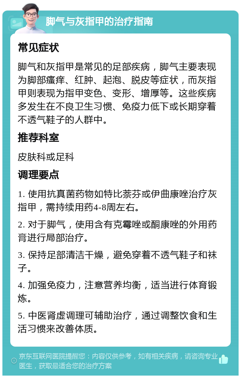 脚气与灰指甲的治疗指南 常见症状 脚气和灰指甲是常见的足部疾病，脚气主要表现为脚部瘙痒、红肿、起泡、脱皮等症状，而灰指甲则表现为指甲变色、变形、增厚等。这些疾病多发生在不良卫生习惯、免疫力低下或长期穿着不透气鞋子的人群中。 推荐科室 皮肤科或足科 调理要点 1. 使用抗真菌药物如特比萘芬或伊曲康唑治疗灰指甲，需持续用药4-8周左右。 2. 对于脚气，使用含有克霉唑或酮康唑的外用药膏进行局部治疗。 3. 保持足部清洁干燥，避免穿着不透气鞋子和袜子。 4. 加强免疫力，注意营养均衡，适当进行体育锻炼。 5. 中医肾虚调理可辅助治疗，通过调整饮食和生活习惯来改善体质。