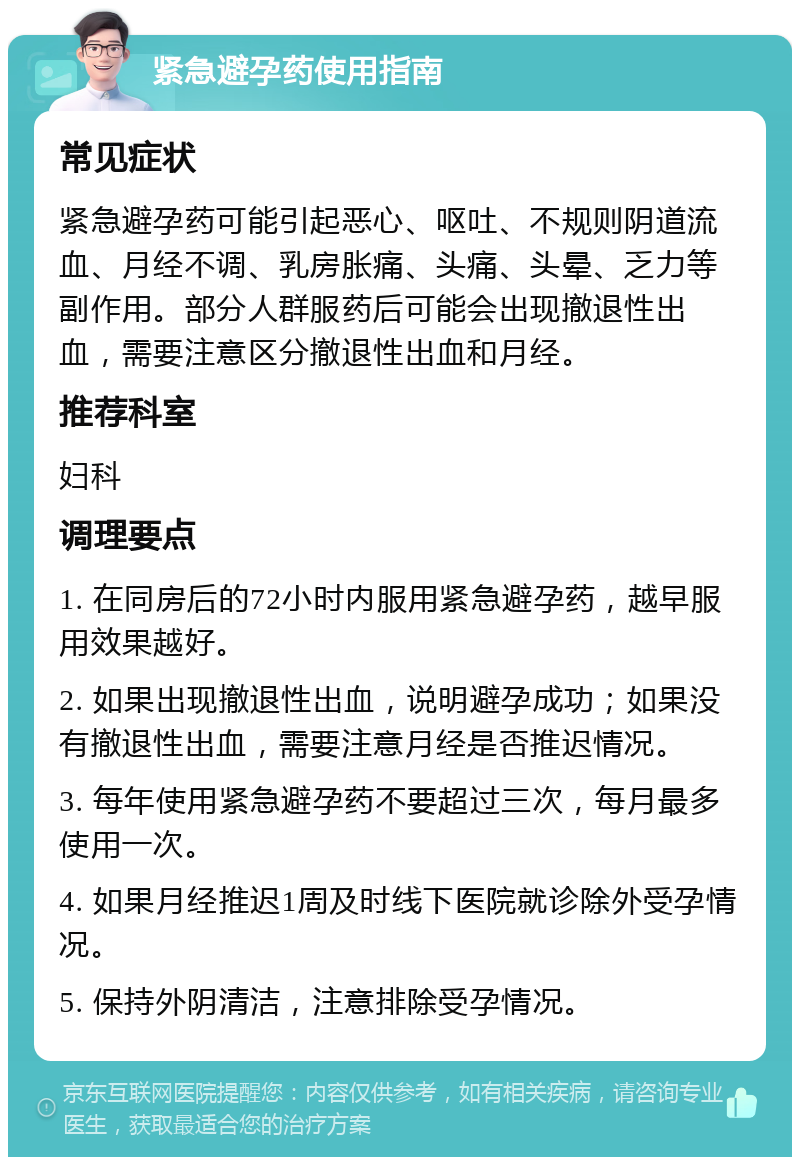 紧急避孕药使用指南 常见症状 紧急避孕药可能引起恶心、呕吐、不规则阴道流血、月经不调、乳房胀痛、头痛、头晕、乏力等副作用。部分人群服药后可能会出现撤退性出血，需要注意区分撤退性出血和月经。 推荐科室 妇科 调理要点 1. 在同房后的72小时内服用紧急避孕药，越早服用效果越好。 2. 如果出现撤退性出血，说明避孕成功；如果没有撤退性出血，需要注意月经是否推迟情况。 3. 每年使用紧急避孕药不要超过三次，每月最多使用一次。 4. 如果月经推迟1周及时线下医院就诊除外受孕情况。 5. 保持外阴清洁，注意排除受孕情况。