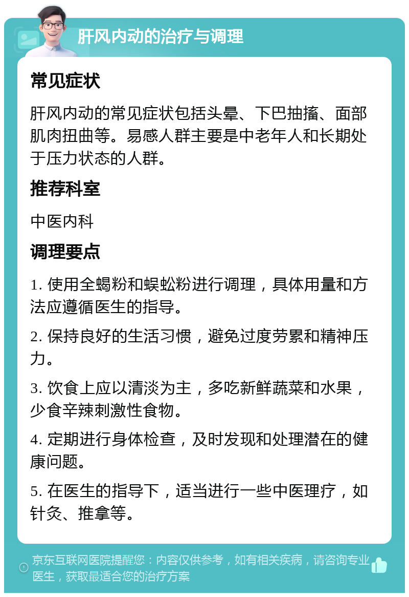 肝风内动的治疗与调理 常见症状 肝风内动的常见症状包括头晕、下巴抽搐、面部肌肉扭曲等。易感人群主要是中老年人和长期处于压力状态的人群。 推荐科室 中医内科 调理要点 1. 使用全蝎粉和蜈蚣粉进行调理，具体用量和方法应遵循医生的指导。 2. 保持良好的生活习惯，避免过度劳累和精神压力。 3. 饮食上应以清淡为主，多吃新鲜蔬菜和水果，少食辛辣刺激性食物。 4. 定期进行身体检查，及时发现和处理潜在的健康问题。 5. 在医生的指导下，适当进行一些中医理疗，如针灸、推拿等。