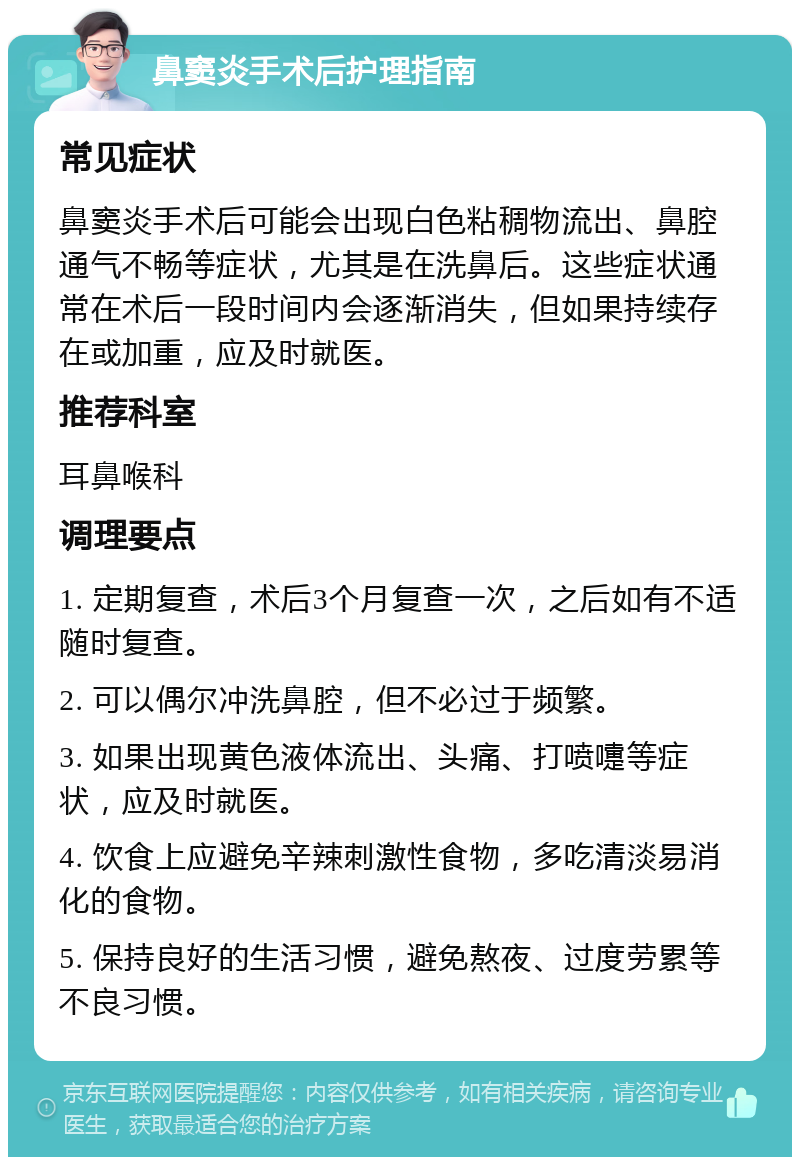 鼻窦炎手术后护理指南 常见症状 鼻窦炎手术后可能会出现白色粘稠物流出、鼻腔通气不畅等症状，尤其是在洗鼻后。这些症状通常在术后一段时间内会逐渐消失，但如果持续存在或加重，应及时就医。 推荐科室 耳鼻喉科 调理要点 1. 定期复查，术后3个月复查一次，之后如有不适随时复查。 2. 可以偶尔冲洗鼻腔，但不必过于频繁。 3. 如果出现黄色液体流出、头痛、打喷嚏等症状，应及时就医。 4. 饮食上应避免辛辣刺激性食物，多吃清淡易消化的食物。 5. 保持良好的生活习惯，避免熬夜、过度劳累等不良习惯。