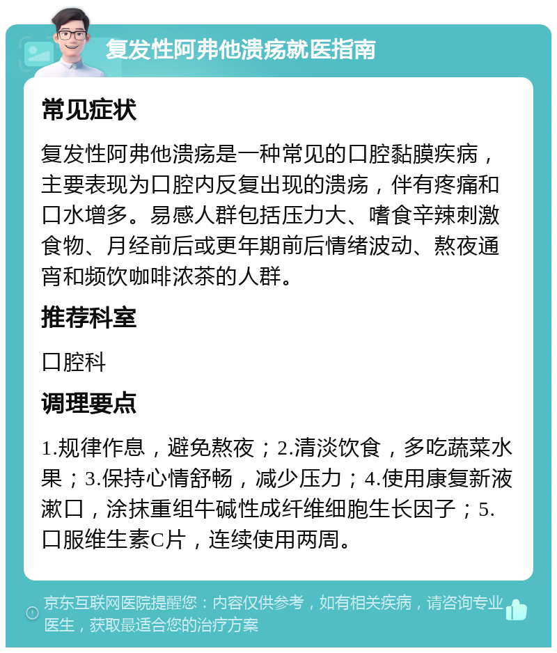 复发性阿弗他溃疡就医指南 常见症状 复发性阿弗他溃疡是一种常见的口腔黏膜疾病，主要表现为口腔内反复出现的溃疡，伴有疼痛和口水增多。易感人群包括压力大、嗜食辛辣刺激食物、月经前后或更年期前后情绪波动、熬夜通宵和频饮咖啡浓茶的人群。 推荐科室 口腔科 调理要点 1.规律作息，避免熬夜；2.清淡饮食，多吃蔬菜水果；3.保持心情舒畅，减少压力；4.使用康复新液漱口，涂抹重组牛碱性成纤维细胞生长因子；5.口服维生素C片，连续使用两周。