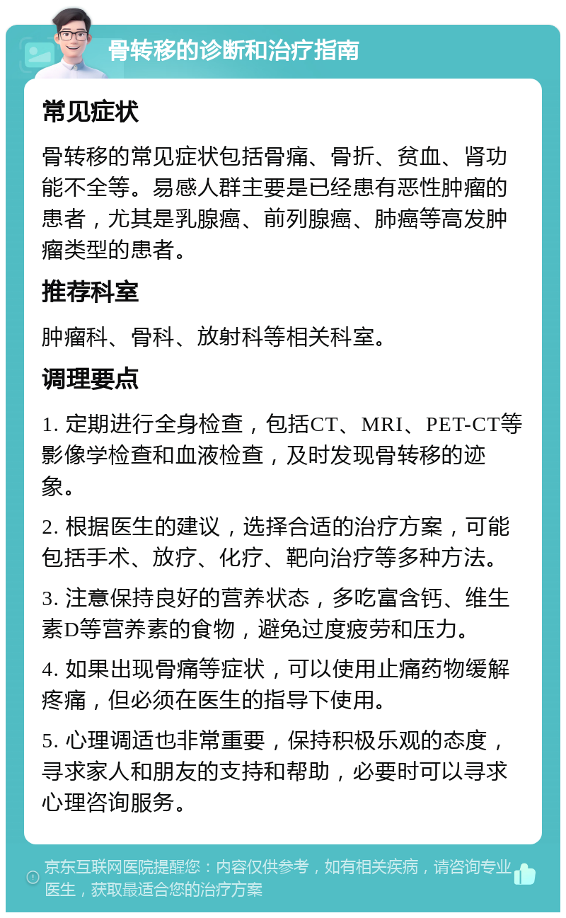 骨转移的诊断和治疗指南 常见症状 骨转移的常见症状包括骨痛、骨折、贫血、肾功能不全等。易感人群主要是已经患有恶性肿瘤的患者，尤其是乳腺癌、前列腺癌、肺癌等高发肿瘤类型的患者。 推荐科室 肿瘤科、骨科、放射科等相关科室。 调理要点 1. 定期进行全身检查，包括CT、MRI、PET-CT等影像学检查和血液检查，及时发现骨转移的迹象。 2. 根据医生的建议，选择合适的治疗方案，可能包括手术、放疗、化疗、靶向治疗等多种方法。 3. 注意保持良好的营养状态，多吃富含钙、维生素D等营养素的食物，避免过度疲劳和压力。 4. 如果出现骨痛等症状，可以使用止痛药物缓解疼痛，但必须在医生的指导下使用。 5. 心理调适也非常重要，保持积极乐观的态度，寻求家人和朋友的支持和帮助，必要时可以寻求心理咨询服务。