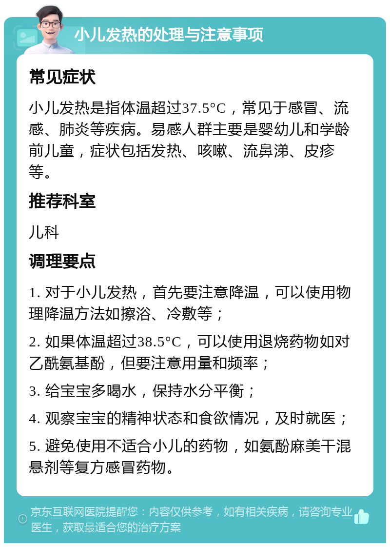 小儿发热的处理与注意事项 常见症状 小儿发热是指体温超过37.5°C，常见于感冒、流感、肺炎等疾病。易感人群主要是婴幼儿和学龄前儿童，症状包括发热、咳嗽、流鼻涕、皮疹等。 推荐科室 儿科 调理要点 1. 对于小儿发热，首先要注意降温，可以使用物理降温方法如擦浴、冷敷等； 2. 如果体温超过38.5°C，可以使用退烧药物如对乙酰氨基酚，但要注意用量和频率； 3. 给宝宝多喝水，保持水分平衡； 4. 观察宝宝的精神状态和食欲情况，及时就医； 5. 避免使用不适合小儿的药物，如氨酚麻美干混悬剂等复方感冒药物。