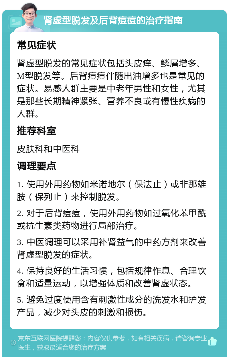 肾虚型脱发及后背痘痘的治疗指南 常见症状 肾虚型脱发的常见症状包括头皮痒、鳞屑增多、M型脱发等。后背痘痘伴随出油增多也是常见的症状。易感人群主要是中老年男性和女性，尤其是那些长期精神紧张、营养不良或有慢性疾病的人群。 推荐科室 皮肤科和中医科 调理要点 1. 使用外用药物如米诺地尔（保法止）或非那雄胺（保列止）来控制脱发。 2. 对于后背痘痘，使用外用药物如过氧化苯甲酰或抗生素类药物进行局部治疗。 3. 中医调理可以采用补肾益气的中药方剂来改善肾虚型脱发的症状。 4. 保持良好的生活习惯，包括规律作息、合理饮食和适量运动，以增强体质和改善肾虚状态。 5. 避免过度使用含有刺激性成分的洗发水和护发产品，减少对头皮的刺激和损伤。