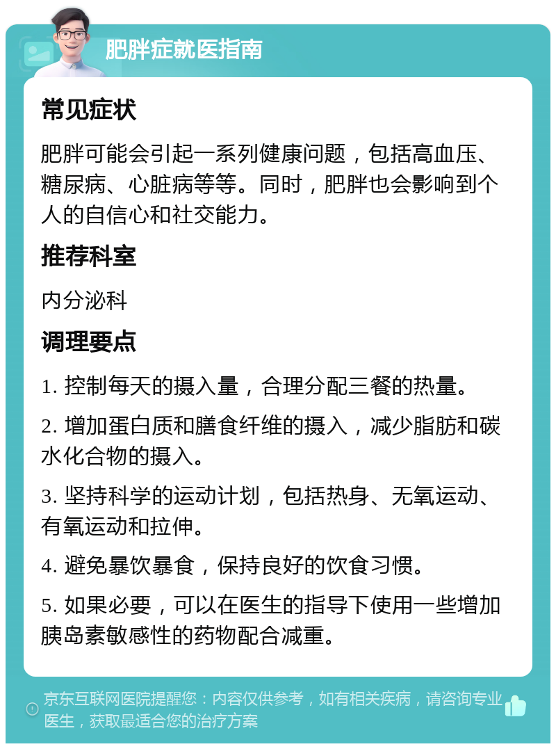 肥胖症就医指南 常见症状 肥胖可能会引起一系列健康问题，包括高血压、糖尿病、心脏病等等。同时，肥胖也会影响到个人的自信心和社交能力。 推荐科室 内分泌科 调理要点 1. 控制每天的摄入量，合理分配三餐的热量。 2. 增加蛋白质和膳食纤维的摄入，减少脂肪和碳水化合物的摄入。 3. 坚持科学的运动计划，包括热身、无氧运动、有氧运动和拉伸。 4. 避免暴饮暴食，保持良好的饮食习惯。 5. 如果必要，可以在医生的指导下使用一些增加胰岛素敏感性的药物配合减重。