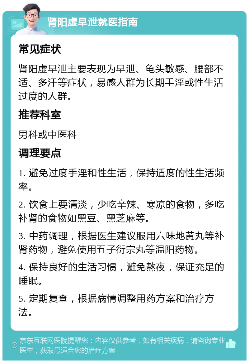 肾阳虚早泄就医指南 常见症状 肾阳虚早泄主要表现为早泄、龟头敏感、腰部不适、多汗等症状，易感人群为长期手淫或性生活过度的人群。 推荐科室 男科或中医科 调理要点 1. 避免过度手淫和性生活，保持适度的性生活频率。 2. 饮食上要清淡，少吃辛辣、寒凉的食物，多吃补肾的食物如黑豆、黑芝麻等。 3. 中药调理，根据医生建议服用六味地黄丸等补肾药物，避免使用五子衍宗丸等温阳药物。 4. 保持良好的生活习惯，避免熬夜，保证充足的睡眠。 5. 定期复查，根据病情调整用药方案和治疗方法。