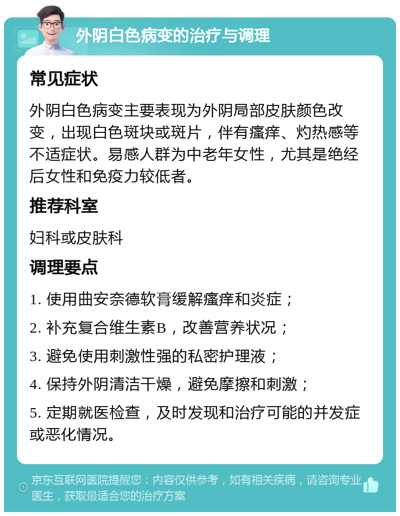 外阴白色病变的治疗与调理 常见症状 外阴白色病变主要表现为外阴局部皮肤颜色改变，出现白色斑块或斑片，伴有瘙痒、灼热感等不适症状。易感人群为中老年女性，尤其是绝经后女性和免疫力较低者。 推荐科室 妇科或皮肤科 调理要点 1. 使用曲安奈德软膏缓解瘙痒和炎症； 2. 补充复合维生素B，改善营养状况； 3. 避免使用刺激性强的私密护理液； 4. 保持外阴清洁干燥，避免摩擦和刺激； 5. 定期就医检查，及时发现和治疗可能的并发症或恶化情况。