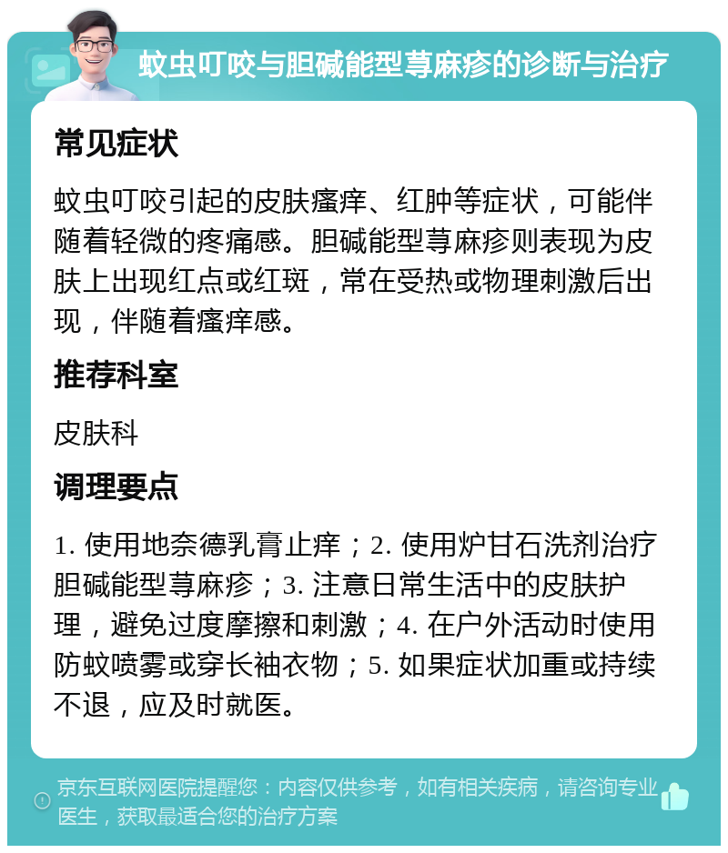 蚊虫叮咬与胆碱能型荨麻疹的诊断与治疗 常见症状 蚊虫叮咬引起的皮肤瘙痒、红肿等症状，可能伴随着轻微的疼痛感。胆碱能型荨麻疹则表现为皮肤上出现红点或红斑，常在受热或物理刺激后出现，伴随着瘙痒感。 推荐科室 皮肤科 调理要点 1. 使用地奈德乳膏止痒；2. 使用炉甘石洗剂治疗胆碱能型荨麻疹；3. 注意日常生活中的皮肤护理，避免过度摩擦和刺激；4. 在户外活动时使用防蚊喷雾或穿长袖衣物；5. 如果症状加重或持续不退，应及时就医。