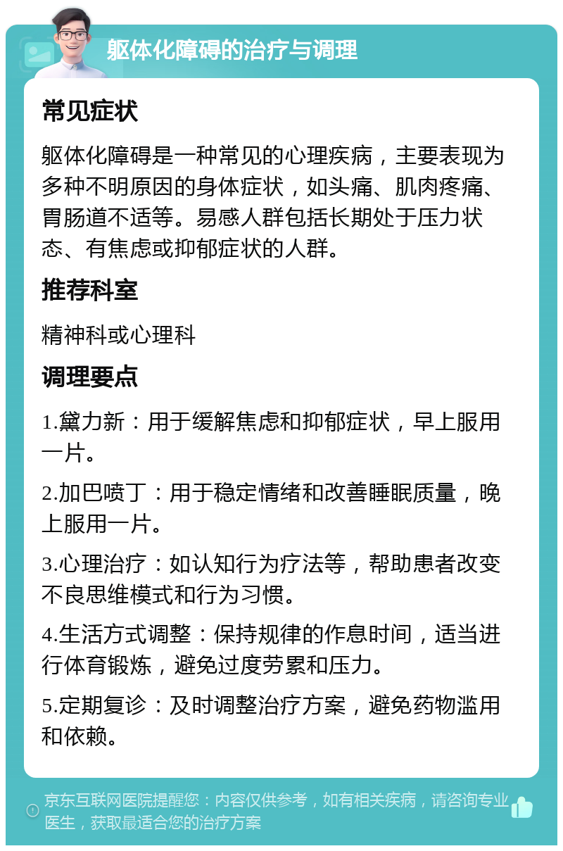 躯体化障碍的治疗与调理 常见症状 躯体化障碍是一种常见的心理疾病，主要表现为多种不明原因的身体症状，如头痛、肌肉疼痛、胃肠道不适等。易感人群包括长期处于压力状态、有焦虑或抑郁症状的人群。 推荐科室 精神科或心理科 调理要点 1.黛力新：用于缓解焦虑和抑郁症状，早上服用一片。 2.加巴喷丁：用于稳定情绪和改善睡眠质量，晚上服用一片。 3.心理治疗：如认知行为疗法等，帮助患者改变不良思维模式和行为习惯。 4.生活方式调整：保持规律的作息时间，适当进行体育锻炼，避免过度劳累和压力。 5.定期复诊：及时调整治疗方案，避免药物滥用和依赖。