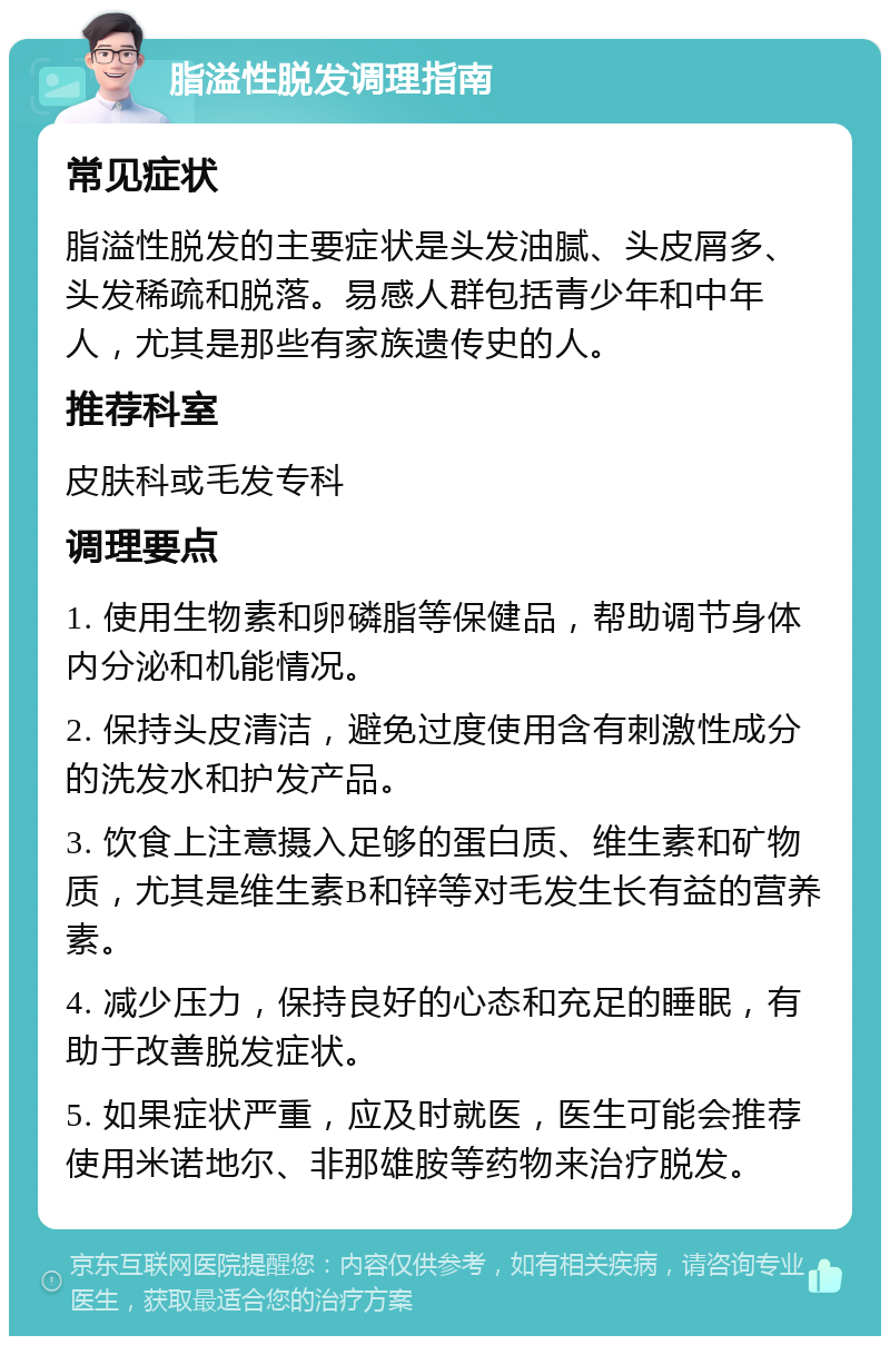 脂溢性脱发调理指南 常见症状 脂溢性脱发的主要症状是头发油腻、头皮屑多、头发稀疏和脱落。易感人群包括青少年和中年人，尤其是那些有家族遗传史的人。 推荐科室 皮肤科或毛发专科 调理要点 1. 使用生物素和卵磷脂等保健品，帮助调节身体内分泌和机能情况。 2. 保持头皮清洁，避免过度使用含有刺激性成分的洗发水和护发产品。 3. 饮食上注意摄入足够的蛋白质、维生素和矿物质，尤其是维生素B和锌等对毛发生长有益的营养素。 4. 减少压力，保持良好的心态和充足的睡眠，有助于改善脱发症状。 5. 如果症状严重，应及时就医，医生可能会推荐使用米诺地尔、非那雄胺等药物来治疗脱发。