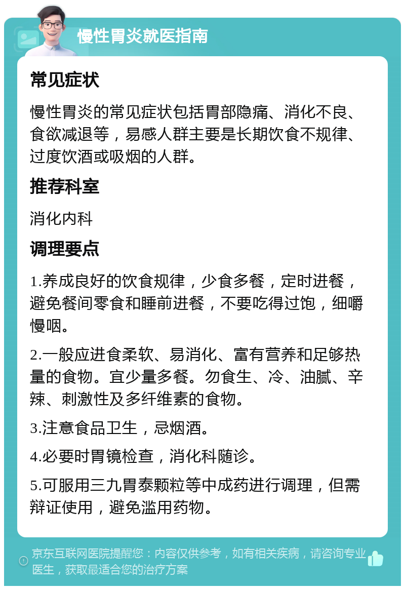 慢性胃炎就医指南 常见症状 慢性胃炎的常见症状包括胃部隐痛、消化不良、食欲减退等，易感人群主要是长期饮食不规律、过度饮酒或吸烟的人群。 推荐科室 消化内科 调理要点 1.养成良好的饮食规律，少食多餐，定时进餐，避免餐间零食和睡前进餐，不要吃得过饱，细嚼慢咽。 2.一般应进食柔软、易消化、富有营养和足够热量的食物。宜少量多餐。勿食生、冷、油腻、辛辣、刺激性及多纤维素的食物。 3.注意食品卫生，忌烟酒。 4.必要时胃镜检查，消化科随诊。 5.可服用三九胃泰颗粒等中成药进行调理，但需辩证使用，避免滥用药物。