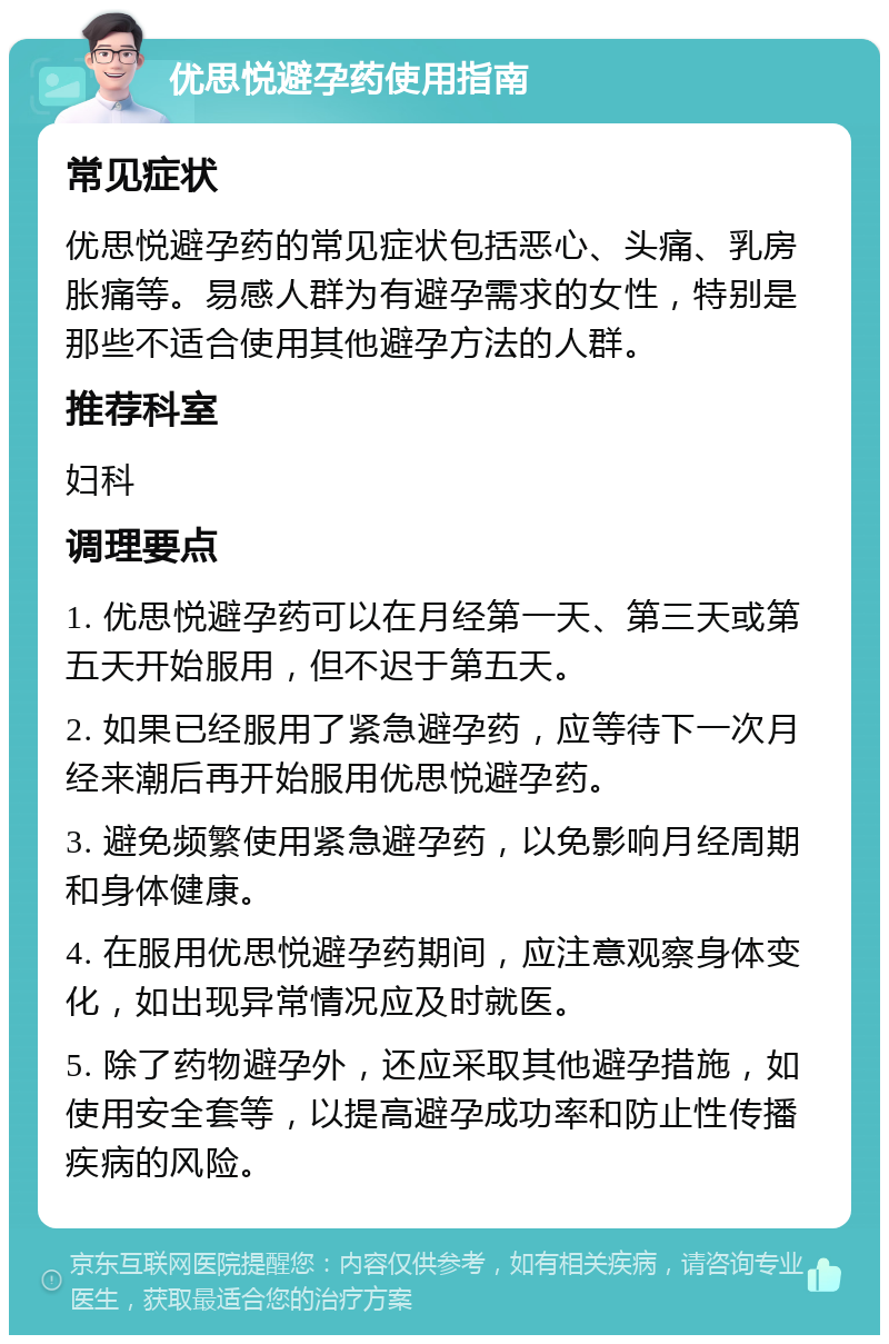 优思悦避孕药使用指南 常见症状 优思悦避孕药的常见症状包括恶心、头痛、乳房胀痛等。易感人群为有避孕需求的女性，特别是那些不适合使用其他避孕方法的人群。 推荐科室 妇科 调理要点 1. 优思悦避孕药可以在月经第一天、第三天或第五天开始服用，但不迟于第五天。 2. 如果已经服用了紧急避孕药，应等待下一次月经来潮后再开始服用优思悦避孕药。 3. 避免频繁使用紧急避孕药，以免影响月经周期和身体健康。 4. 在服用优思悦避孕药期间，应注意观察身体变化，如出现异常情况应及时就医。 5. 除了药物避孕外，还应采取其他避孕措施，如使用安全套等，以提高避孕成功率和防止性传播疾病的风险。