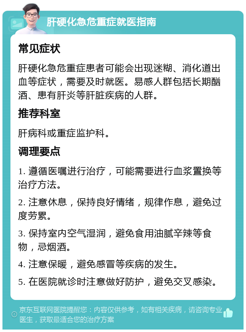 肝硬化急危重症就医指南 常见症状 肝硬化急危重症患者可能会出现迷糊、消化道出血等症状，需要及时就医。易感人群包括长期酗酒、患有肝炎等肝脏疾病的人群。 推荐科室 肝病科或重症监护科。 调理要点 1. 遵循医嘱进行治疗，可能需要进行血浆置换等治疗方法。 2. 注意休息，保持良好情绪，规律作息，避免过度劳累。 3. 保持室内空气湿润，避免食用油腻辛辣等食物，忌烟酒。 4. 注意保暖，避免感冒等疾病的发生。 5. 在医院就诊时注意做好防护，避免交叉感染。