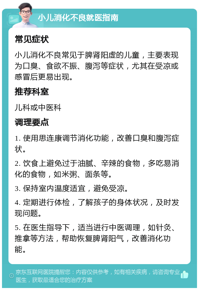 小儿消化不良就医指南 常见症状 小儿消化不良常见于脾肾阳虚的儿童，主要表现为口臭、食欲不振、腹泻等症状，尤其在受凉或感冒后更易出现。 推荐科室 儿科或中医科 调理要点 1. 使用思连康调节消化功能，改善口臭和腹泻症状。 2. 饮食上避免过于油腻、辛辣的食物，多吃易消化的食物，如米粥、面条等。 3. 保持室内温度适宜，避免受凉。 4. 定期进行体检，了解孩子的身体状况，及时发现问题。 5. 在医生指导下，适当进行中医调理，如针灸、推拿等方法，帮助恢复脾肾阳气，改善消化功能。