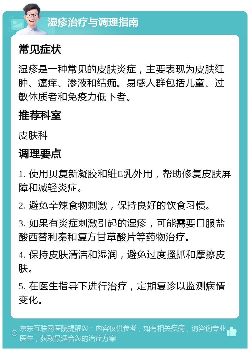 湿疹治疗与调理指南 常见症状 湿疹是一种常见的皮肤炎症，主要表现为皮肤红肿、瘙痒、渗液和结痂。易感人群包括儿童、过敏体质者和免疫力低下者。 推荐科室 皮肤科 调理要点 1. 使用贝复新凝胶和维E乳外用，帮助修复皮肤屏障和减轻炎症。 2. 避免辛辣食物刺激，保持良好的饮食习惯。 3. 如果有炎症刺激引起的湿疹，可能需要口服盐酸西替利秦和复方甘草酸片等药物治疗。 4. 保持皮肤清洁和湿润，避免过度搔抓和摩擦皮肤。 5. 在医生指导下进行治疗，定期复诊以监测病情变化。