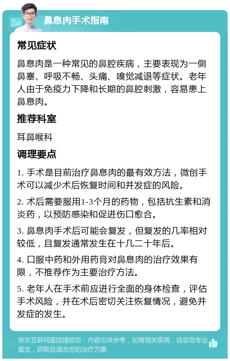 鼻息肉手术指南 常见症状 鼻息肉是一种常见的鼻腔疾病，主要表现为一侧鼻塞、呼吸不畅、头痛、嗅觉减退等症状。老年人由于免疫力下降和长期的鼻腔刺激，容易患上鼻息肉。 推荐科室 耳鼻喉科 调理要点 1. 手术是目前治疗鼻息肉的最有效方法，微创手术可以减少术后恢复时间和并发症的风险。 2. 术后需要服用1-3个月的药物，包括抗生素和消炎药，以预防感染和促进伤口愈合。 3. 鼻息肉手术后可能会复发，但复发的几率相对较低，且复发通常发生在十几二十年后。 4. 口服中药和外用药膏对鼻息肉的治疗效果有限，不推荐作为主要治疗方法。 5. 老年人在手术前应进行全面的身体检查，评估手术风险，并在术后密切关注恢复情况，避免并发症的发生。