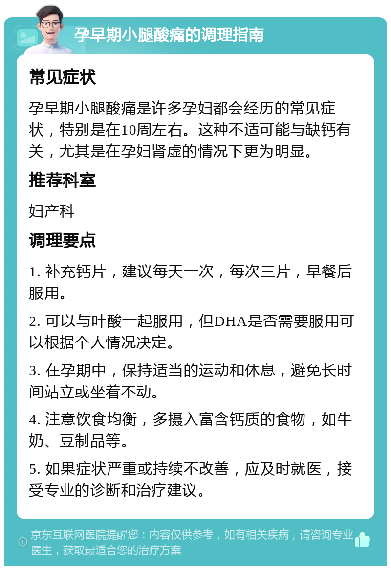 孕早期小腿酸痛的调理指南 常见症状 孕早期小腿酸痛是许多孕妇都会经历的常见症状，特别是在10周左右。这种不适可能与缺钙有关，尤其是在孕妇肾虚的情况下更为明显。 推荐科室 妇产科 调理要点 1. 补充钙片，建议每天一次，每次三片，早餐后服用。 2. 可以与叶酸一起服用，但DHA是否需要服用可以根据个人情况决定。 3. 在孕期中，保持适当的运动和休息，避免长时间站立或坐着不动。 4. 注意饮食均衡，多摄入富含钙质的食物，如牛奶、豆制品等。 5. 如果症状严重或持续不改善，应及时就医，接受专业的诊断和治疗建议。