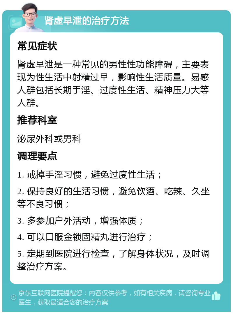 肾虚早泄的治疗方法 常见症状 肾虚早泄是一种常见的男性性功能障碍，主要表现为性生活中射精过早，影响性生活质量。易感人群包括长期手淫、过度性生活、精神压力大等人群。 推荐科室 泌尿外科或男科 调理要点 1. 戒掉手淫习惯，避免过度性生活； 2. 保持良好的生活习惯，避免饮酒、吃辣、久坐等不良习惯； 3. 多参加户外活动，增强体质； 4. 可以口服金锁固精丸进行治疗； 5. 定期到医院进行检查，了解身体状况，及时调整治疗方案。