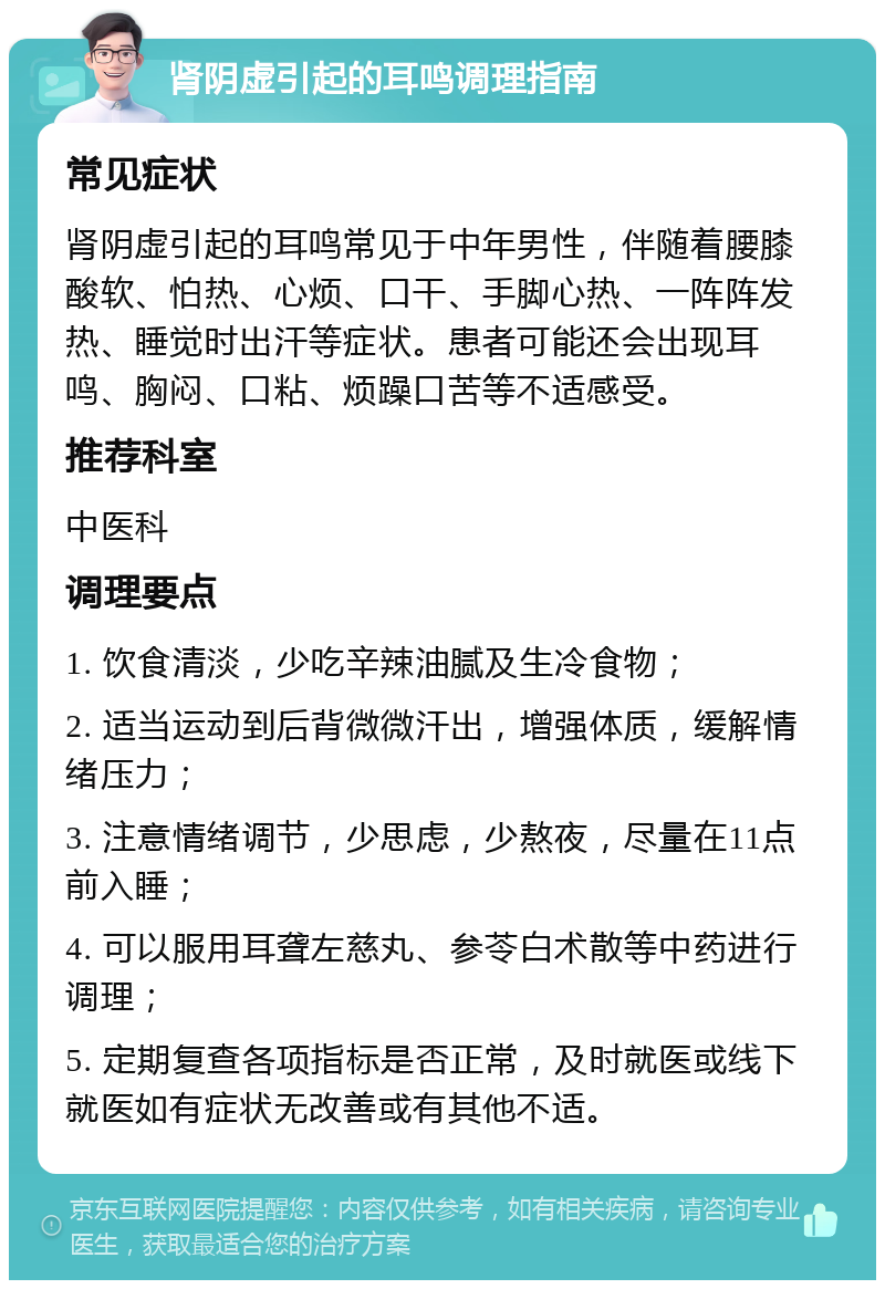 肾阴虚引起的耳鸣调理指南 常见症状 肾阴虚引起的耳鸣常见于中年男性，伴随着腰膝酸软、怕热、心烦、口干、手脚心热、一阵阵发热、睡觉时出汗等症状。患者可能还会出现耳鸣、胸闷、口粘、烦躁口苦等不适感受。 推荐科室 中医科 调理要点 1. 饮食清淡，少吃辛辣油腻及生冷食物； 2. 适当运动到后背微微汗出，增强体质，缓解情绪压力； 3. 注意情绪调节，少思虑，少熬夜，尽量在11点前入睡； 4. 可以服用耳聋左慈丸、参苓白术散等中药进行调理； 5. 定期复查各项指标是否正常，及时就医或线下就医如有症状无改善或有其他不适。