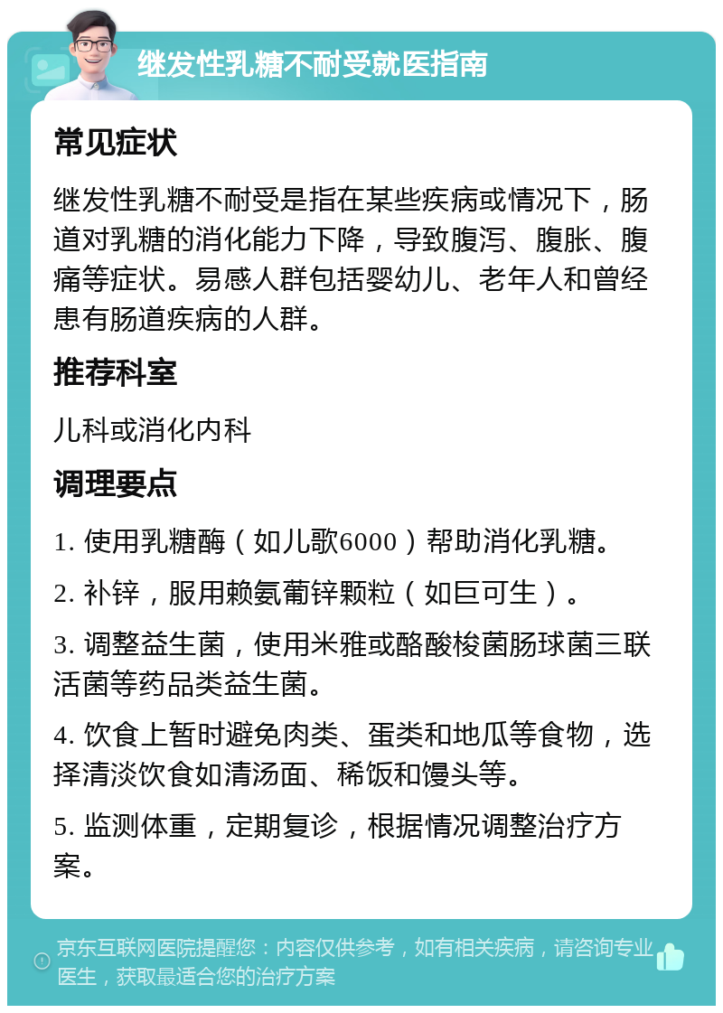 继发性乳糖不耐受就医指南 常见症状 继发性乳糖不耐受是指在某些疾病或情况下，肠道对乳糖的消化能力下降，导致腹泻、腹胀、腹痛等症状。易感人群包括婴幼儿、老年人和曾经患有肠道疾病的人群。 推荐科室 儿科或消化内科 调理要点 1. 使用乳糖酶（如儿歌6000）帮助消化乳糖。 2. 补锌，服用赖氨葡锌颗粒（如巨可生）。 3. 调整益生菌，使用米雅或酪酸梭菌肠球菌三联活菌等药品类益生菌。 4. 饮食上暂时避免肉类、蛋类和地瓜等食物，选择清淡饮食如清汤面、稀饭和馒头等。 5. 监测体重，定期复诊，根据情况调整治疗方案。