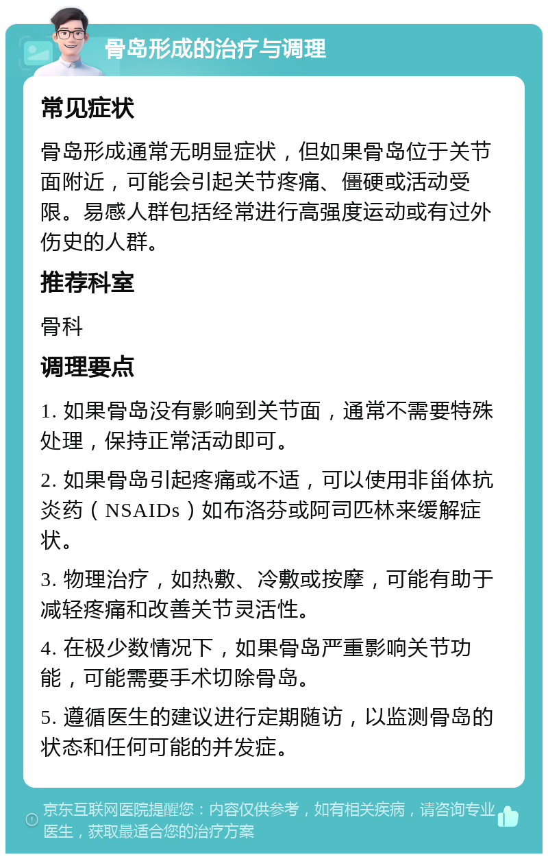 骨岛形成的治疗与调理 常见症状 骨岛形成通常无明显症状，但如果骨岛位于关节面附近，可能会引起关节疼痛、僵硬或活动受限。易感人群包括经常进行高强度运动或有过外伤史的人群。 推荐科室 骨科 调理要点 1. 如果骨岛没有影响到关节面，通常不需要特殊处理，保持正常活动即可。 2. 如果骨岛引起疼痛或不适，可以使用非甾体抗炎药（NSAIDs）如布洛芬或阿司匹林来缓解症状。 3. 物理治疗，如热敷、冷敷或按摩，可能有助于减轻疼痛和改善关节灵活性。 4. 在极少数情况下，如果骨岛严重影响关节功能，可能需要手术切除骨岛。 5. 遵循医生的建议进行定期随访，以监测骨岛的状态和任何可能的并发症。