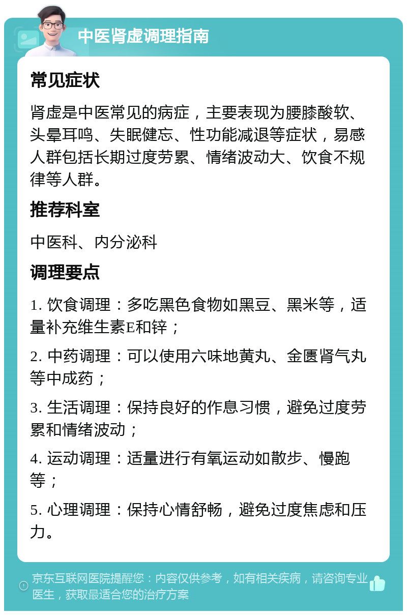 中医肾虚调理指南 常见症状 肾虚是中医常见的病症，主要表现为腰膝酸软、头晕耳鸣、失眠健忘、性功能减退等症状，易感人群包括长期过度劳累、情绪波动大、饮食不规律等人群。 推荐科室 中医科、内分泌科 调理要点 1. 饮食调理：多吃黑色食物如黑豆、黑米等，适量补充维生素E和锌； 2. 中药调理：可以使用六味地黄丸、金匮肾气丸等中成药； 3. 生活调理：保持良好的作息习惯，避免过度劳累和情绪波动； 4. 运动调理：适量进行有氧运动如散步、慢跑等； 5. 心理调理：保持心情舒畅，避免过度焦虑和压力。