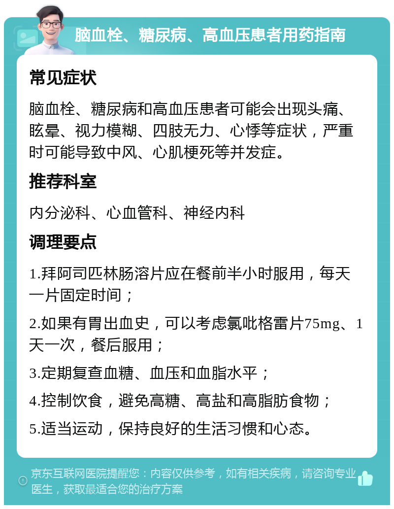 脑血栓、糖尿病、高血压患者用药指南 常见症状 脑血栓、糖尿病和高血压患者可能会出现头痛、眩晕、视力模糊、四肢无力、心悸等症状，严重时可能导致中风、心肌梗死等并发症。 推荐科室 内分泌科、心血管科、神经内科 调理要点 1.拜阿司匹林肠溶片应在餐前半小时服用，每天一片固定时间； 2.如果有胃出血史，可以考虑氯吡格雷片75mg、1天一次，餐后服用； 3.定期复查血糖、血压和血脂水平； 4.控制饮食，避免高糖、高盐和高脂肪食物； 5.适当运动，保持良好的生活习惯和心态。