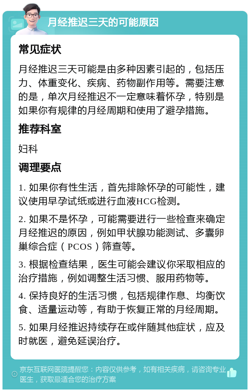 月经推迟三天的可能原因 常见症状 月经推迟三天可能是由多种因素引起的，包括压力、体重变化、疾病、药物副作用等。需要注意的是，单次月经推迟不一定意味着怀孕，特别是如果你有规律的月经周期和使用了避孕措施。 推荐科室 妇科 调理要点 1. 如果你有性生活，首先排除怀孕的可能性，建议使用早孕试纸或进行血液HCG检测。 2. 如果不是怀孕，可能需要进行一些检查来确定月经推迟的原因，例如甲状腺功能测试、多囊卵巢综合症（PCOS）筛查等。 3. 根据检查结果，医生可能会建议你采取相应的治疗措施，例如调整生活习惯、服用药物等。 4. 保持良好的生活习惯，包括规律作息、均衡饮食、适量运动等，有助于恢复正常的月经周期。 5. 如果月经推迟持续存在或伴随其他症状，应及时就医，避免延误治疗。