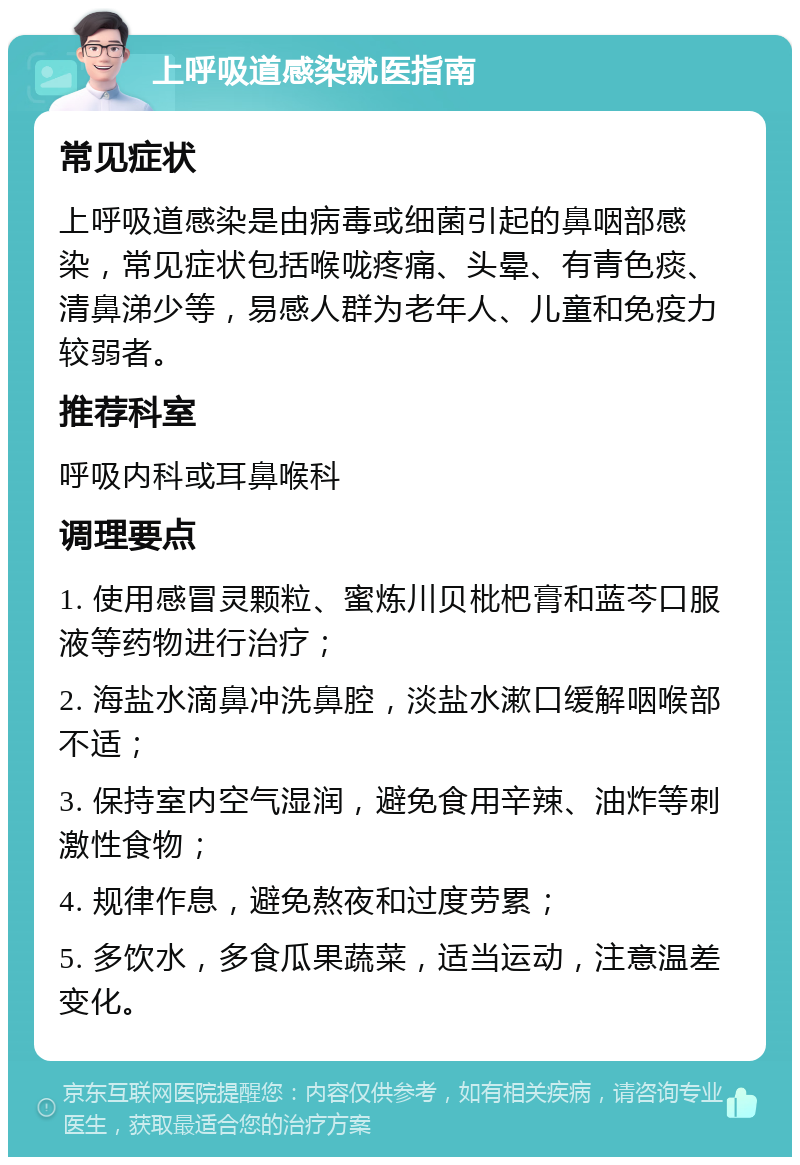 上呼吸道感染就医指南 常见症状 上呼吸道感染是由病毒或细菌引起的鼻咽部感染，常见症状包括喉咙疼痛、头晕、有青色痰、清鼻涕少等，易感人群为老年人、儿童和免疫力较弱者。 推荐科室 呼吸内科或耳鼻喉科 调理要点 1. 使用感冒灵颗粒、蜜炼川贝枇杷膏和蓝芩口服液等药物进行治疗； 2. 海盐水滴鼻冲洗鼻腔，淡盐水漱口缓解咽喉部不适； 3. 保持室内空气湿润，避免食用辛辣、油炸等刺激性食物； 4. 规律作息，避免熬夜和过度劳累； 5. 多饮水，多食瓜果蔬菜，适当运动，注意温差变化。