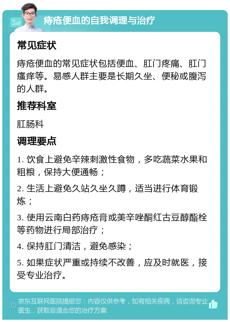 痔疮便血的自我调理与治疗 常见症状 痔疮便血的常见症状包括便血、肛门疼痛、肛门瘙痒等。易感人群主要是长期久坐、便秘或腹泻的人群。 推荐科室 肛肠科 调理要点 1. 饮食上避免辛辣刺激性食物，多吃蔬菜水果和粗粮，保持大便通畅； 2. 生活上避免久站久坐久蹲，适当进行体育锻炼； 3. 使用云南白药痔疮膏或美辛唑酮红古豆醇酯栓等药物进行局部治疗； 4. 保持肛门清洁，避免感染； 5. 如果症状严重或持续不改善，应及时就医，接受专业治疗。