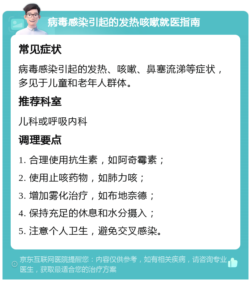 病毒感染引起的发热咳嗽就医指南 常见症状 病毒感染引起的发热、咳嗽、鼻塞流涕等症状，多见于儿童和老年人群体。 推荐科室 儿科或呼吸内科 调理要点 1. 合理使用抗生素，如阿奇霉素； 2. 使用止咳药物，如肺力咳； 3. 增加雾化治疗，如布地奈德； 4. 保持充足的休息和水分摄入； 5. 注意个人卫生，避免交叉感染。