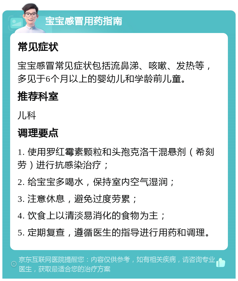 宝宝感冒用药指南 常见症状 宝宝感冒常见症状包括流鼻涕、咳嗽、发热等，多见于6个月以上的婴幼儿和学龄前儿童。 推荐科室 儿科 调理要点 1. 使用罗红霉素颗粒和头孢克洛干混悬剂（希刻劳）进行抗感染治疗； 2. 给宝宝多喝水，保持室内空气湿润； 3. 注意休息，避免过度劳累； 4. 饮食上以清淡易消化的食物为主； 5. 定期复查，遵循医生的指导进行用药和调理。