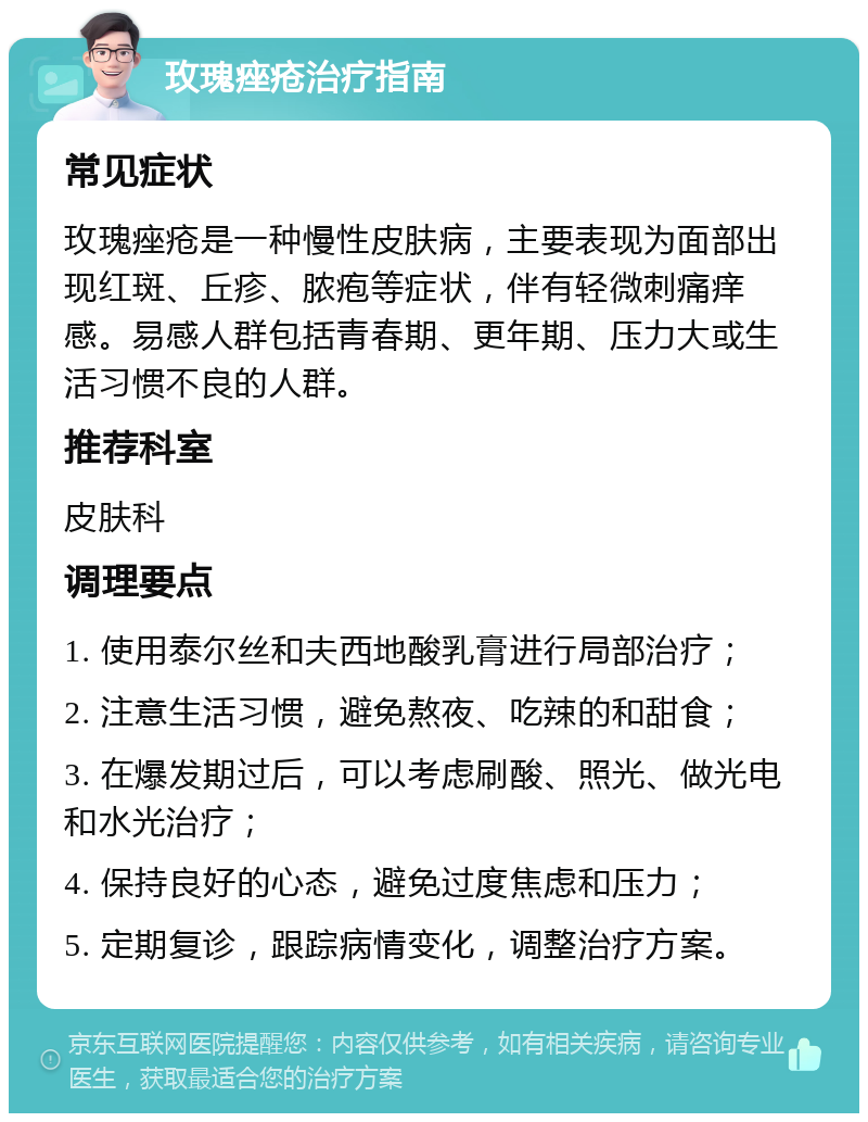 玫瑰痤疮治疗指南 常见症状 玫瑰痤疮是一种慢性皮肤病，主要表现为面部出现红斑、丘疹、脓疱等症状，伴有轻微刺痛痒感。易感人群包括青春期、更年期、压力大或生活习惯不良的人群。 推荐科室 皮肤科 调理要点 1. 使用泰尔丝和夫西地酸乳膏进行局部治疗； 2. 注意生活习惯，避免熬夜、吃辣的和甜食； 3. 在爆发期过后，可以考虑刷酸、照光、做光电和水光治疗； 4. 保持良好的心态，避免过度焦虑和压力； 5. 定期复诊，跟踪病情变化，调整治疗方案。