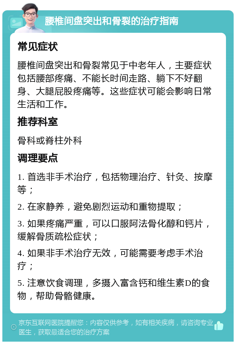 腰椎间盘突出和骨裂的治疗指南 常见症状 腰椎间盘突出和骨裂常见于中老年人，主要症状包括腰部疼痛、不能长时间走路、躺下不好翻身、大腿屁股疼痛等。这些症状可能会影响日常生活和工作。 推荐科室 骨科或脊柱外科 调理要点 1. 首选非手术治疗，包括物理治疗、针灸、按摩等； 2. 在家静养，避免剧烈运动和重物提取； 3. 如果疼痛严重，可以口服阿法骨化醇和钙片，缓解骨质疏松症状； 4. 如果非手术治疗无效，可能需要考虑手术治疗； 5. 注意饮食调理，多摄入富含钙和维生素D的食物，帮助骨骼健康。