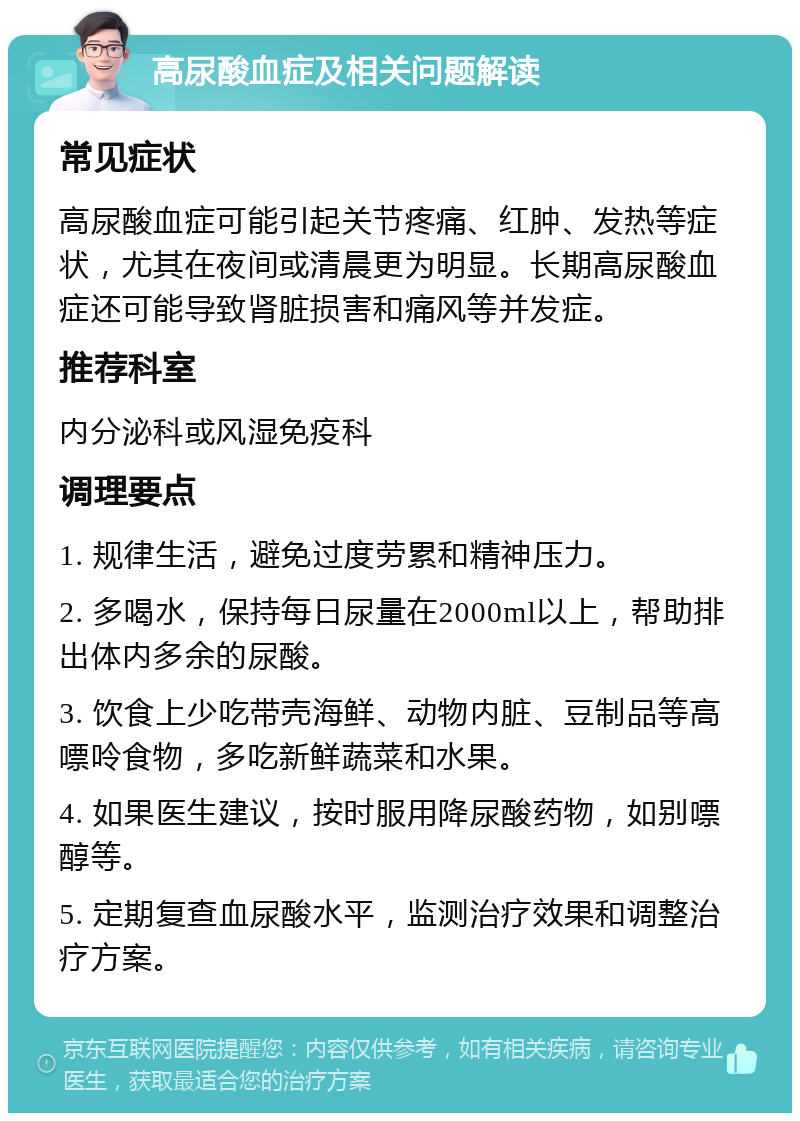 高尿酸血症及相关问题解读 常见症状 高尿酸血症可能引起关节疼痛、红肿、发热等症状，尤其在夜间或清晨更为明显。长期高尿酸血症还可能导致肾脏损害和痛风等并发症。 推荐科室 内分泌科或风湿免疫科 调理要点 1. 规律生活，避免过度劳累和精神压力。 2. 多喝水，保持每日尿量在2000ml以上，帮助排出体内多余的尿酸。 3. 饮食上少吃带壳海鲜、动物内脏、豆制品等高嘌呤食物，多吃新鲜蔬菜和水果。 4. 如果医生建议，按时服用降尿酸药物，如别嘌醇等。 5. 定期复查血尿酸水平，监测治疗效果和调整治疗方案。