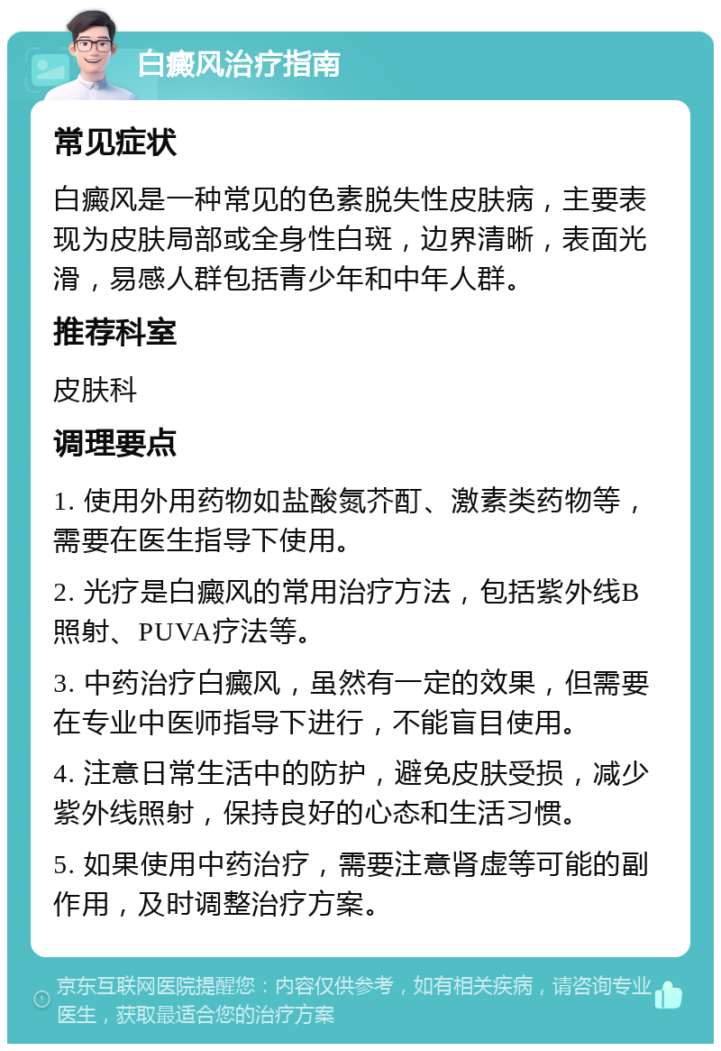 白癜风治疗指南 常见症状 白癜风是一种常见的色素脱失性皮肤病，主要表现为皮肤局部或全身性白斑，边界清晰，表面光滑，易感人群包括青少年和中年人群。 推荐科室 皮肤科 调理要点 1. 使用外用药物如盐酸氮芥酊、激素类药物等，需要在医生指导下使用。 2. 光疗是白癜风的常用治疗方法，包括紫外线B照射、PUVA疗法等。 3. 中药治疗白癜风，虽然有一定的效果，但需要在专业中医师指导下进行，不能盲目使用。 4. 注意日常生活中的防护，避免皮肤受损，减少紫外线照射，保持良好的心态和生活习惯。 5. 如果使用中药治疗，需要注意肾虚等可能的副作用，及时调整治疗方案。