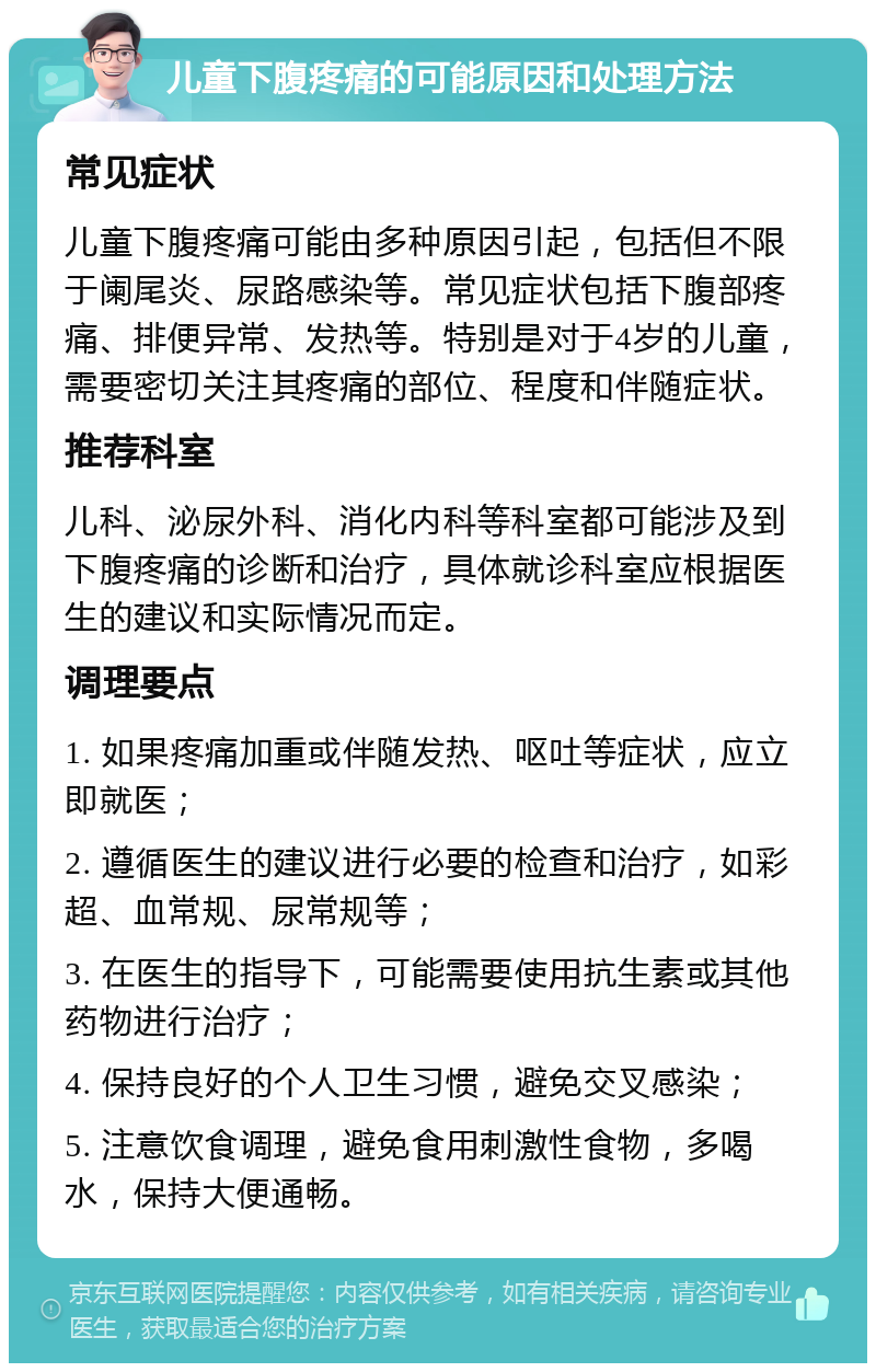 儿童下腹疼痛的可能原因和处理方法 常见症状 儿童下腹疼痛可能由多种原因引起，包括但不限于阑尾炎、尿路感染等。常见症状包括下腹部疼痛、排便异常、发热等。特别是对于4岁的儿童，需要密切关注其疼痛的部位、程度和伴随症状。 推荐科室 儿科、泌尿外科、消化内科等科室都可能涉及到下腹疼痛的诊断和治疗，具体就诊科室应根据医生的建议和实际情况而定。 调理要点 1. 如果疼痛加重或伴随发热、呕吐等症状，应立即就医； 2. 遵循医生的建议进行必要的检查和治疗，如彩超、血常规、尿常规等； 3. 在医生的指导下，可能需要使用抗生素或其他药物进行治疗； 4. 保持良好的个人卫生习惯，避免交叉感染； 5. 注意饮食调理，避免食用刺激性食物，多喝水，保持大便通畅。