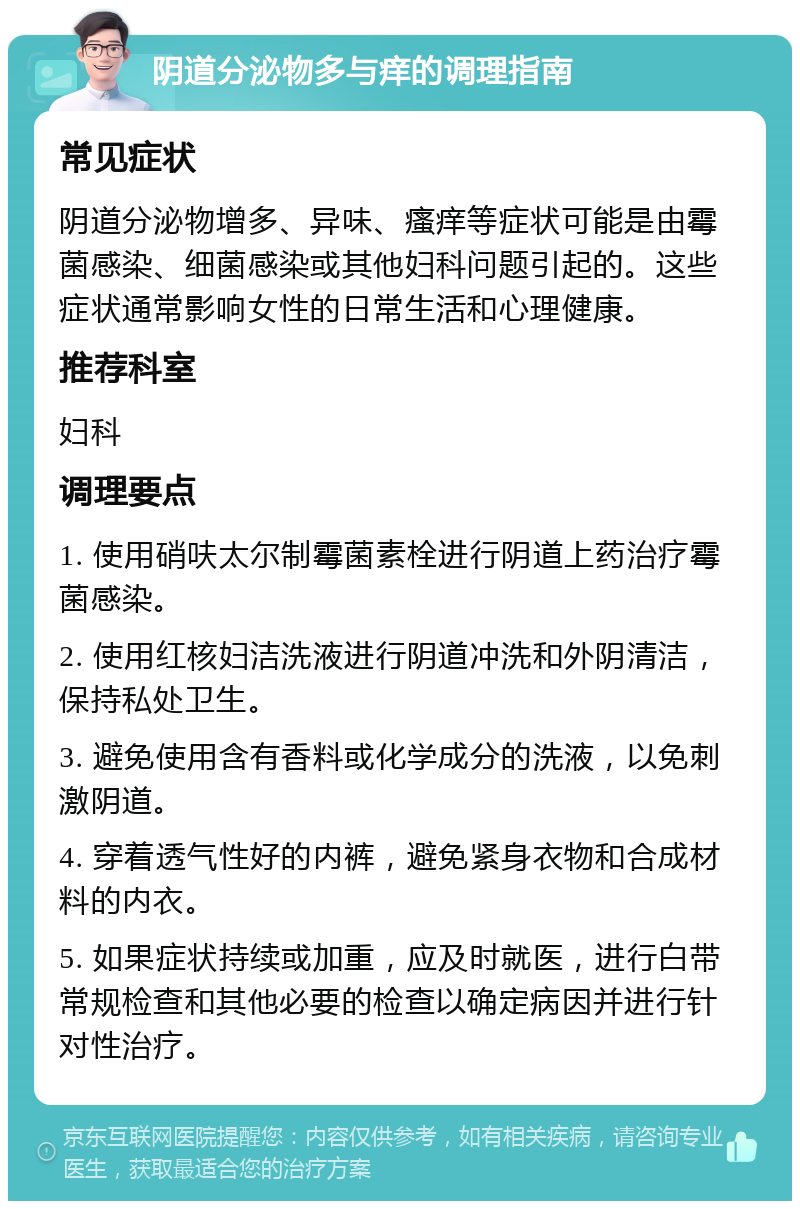 阴道分泌物多与痒的调理指南 常见症状 阴道分泌物增多、异味、瘙痒等症状可能是由霉菌感染、细菌感染或其他妇科问题引起的。这些症状通常影响女性的日常生活和心理健康。 推荐科室 妇科 调理要点 1. 使用硝呋太尔制霉菌素栓进行阴道上药治疗霉菌感染。 2. 使用红核妇洁洗液进行阴道冲洗和外阴清洁，保持私处卫生。 3. 避免使用含有香料或化学成分的洗液，以免刺激阴道。 4. 穿着透气性好的内裤，避免紧身衣物和合成材料的内衣。 5. 如果症状持续或加重，应及时就医，进行白带常规检查和其他必要的检查以确定病因并进行针对性治疗。