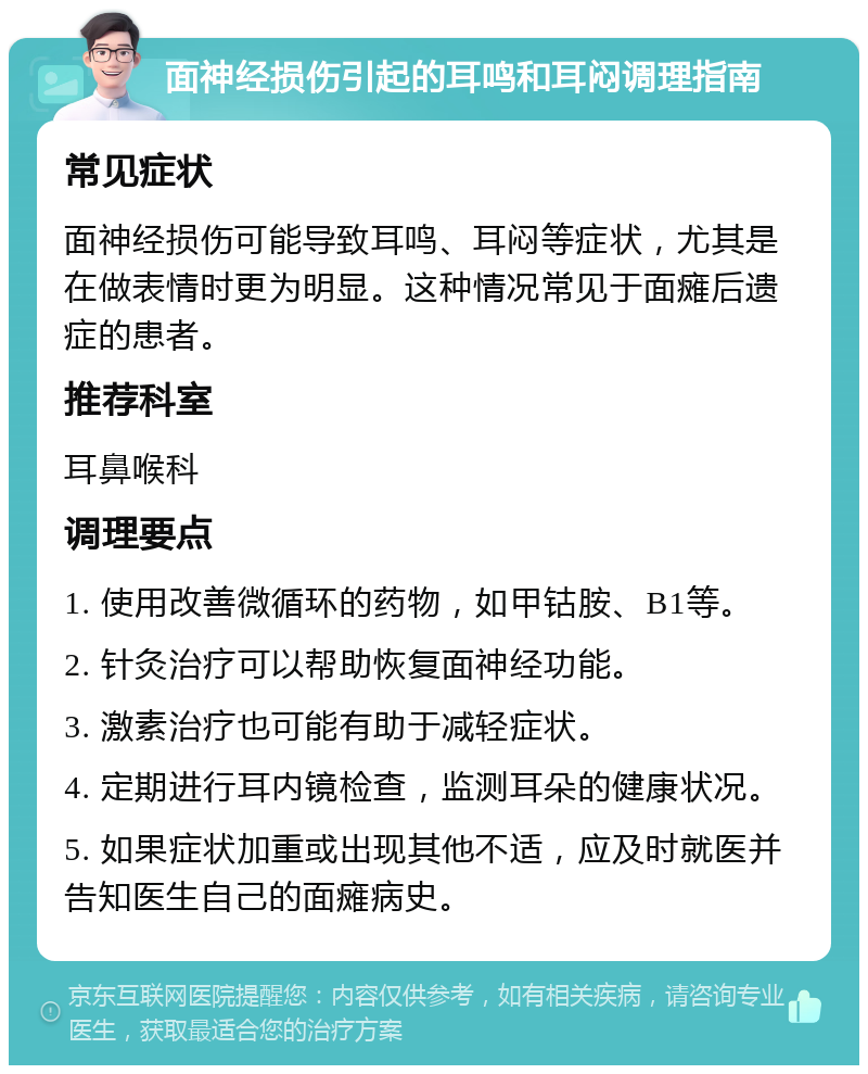 面神经损伤引起的耳鸣和耳闷调理指南 常见症状 面神经损伤可能导致耳鸣、耳闷等症状，尤其是在做表情时更为明显。这种情况常见于面瘫后遗症的患者。 推荐科室 耳鼻喉科 调理要点 1. 使用改善微循环的药物，如甲钴胺、B1等。 2. 针灸治疗可以帮助恢复面神经功能。 3. 激素治疗也可能有助于减轻症状。 4. 定期进行耳内镜检查，监测耳朵的健康状况。 5. 如果症状加重或出现其他不适，应及时就医并告知医生自己的面瘫病史。