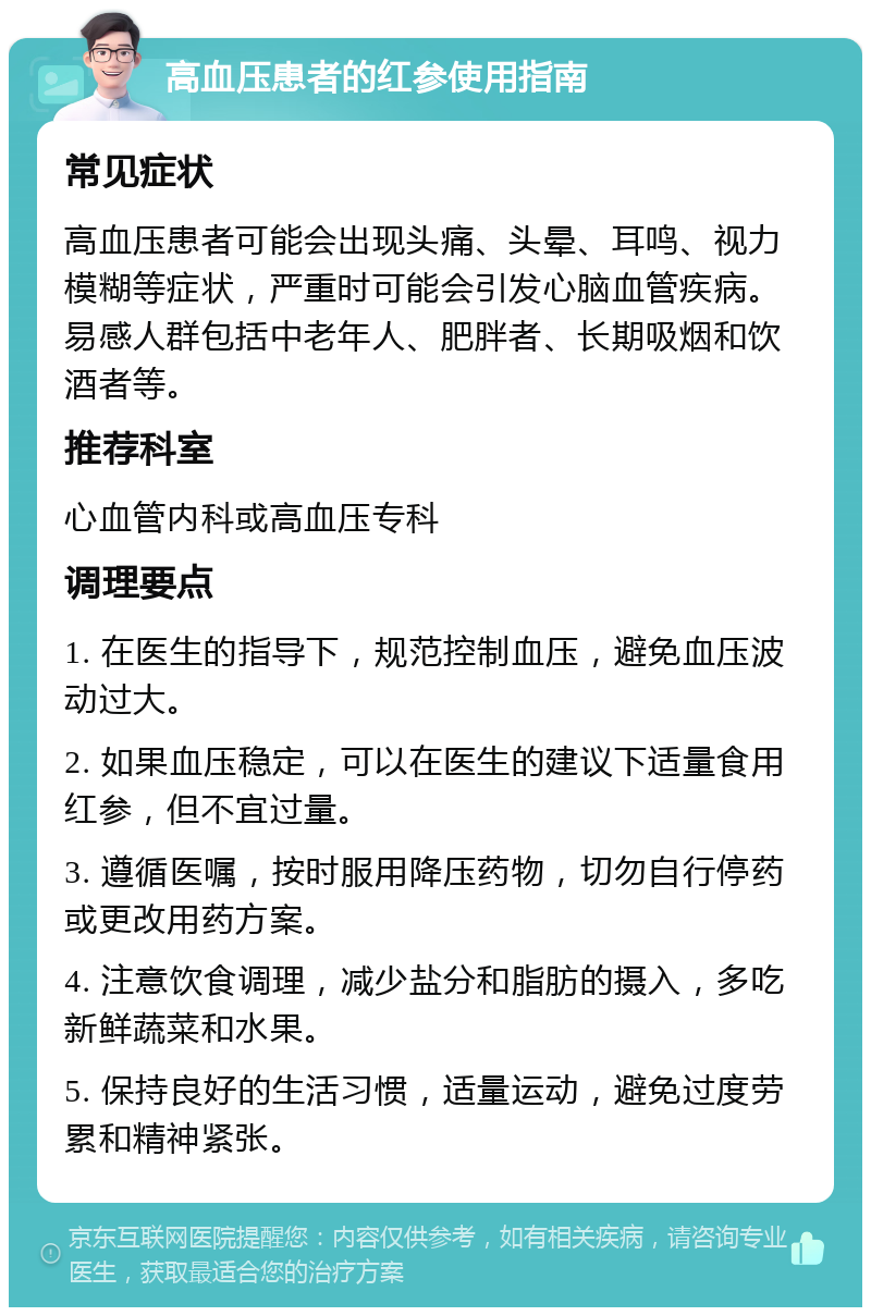 高血压患者的红参使用指南 常见症状 高血压患者可能会出现头痛、头晕、耳鸣、视力模糊等症状，严重时可能会引发心脑血管疾病。易感人群包括中老年人、肥胖者、长期吸烟和饮酒者等。 推荐科室 心血管内科或高血压专科 调理要点 1. 在医生的指导下，规范控制血压，避免血压波动过大。 2. 如果血压稳定，可以在医生的建议下适量食用红参，但不宜过量。 3. 遵循医嘱，按时服用降压药物，切勿自行停药或更改用药方案。 4. 注意饮食调理，减少盐分和脂肪的摄入，多吃新鲜蔬菜和水果。 5. 保持良好的生活习惯，适量运动，避免过度劳累和精神紧张。