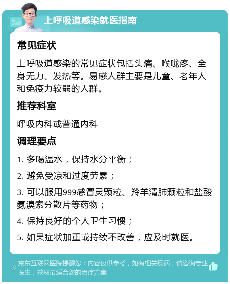 上呼吸道感染就医指南 常见症状 上呼吸道感染的常见症状包括头痛、喉咙疼、全身无力、发热等。易感人群主要是儿童、老年人和免疫力较弱的人群。 推荐科室 呼吸内科或普通内科 调理要点 1. 多喝温水，保持水分平衡； 2. 避免受凉和过度劳累； 3. 可以服用999感冒灵颗粒、羚羊清肺颗粒和盐酸氨溴索分散片等药物； 4. 保持良好的个人卫生习惯； 5. 如果症状加重或持续不改善，应及时就医。