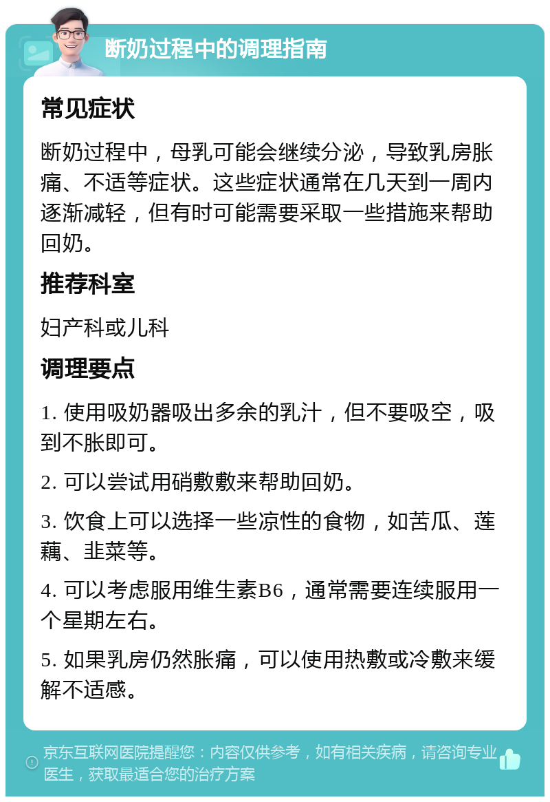 断奶过程中的调理指南 常见症状 断奶过程中，母乳可能会继续分泌，导致乳房胀痛、不适等症状。这些症状通常在几天到一周内逐渐减轻，但有时可能需要采取一些措施来帮助回奶。 推荐科室 妇产科或儿科 调理要点 1. 使用吸奶器吸出多余的乳汁，但不要吸空，吸到不胀即可。 2. 可以尝试用硝敷敷来帮助回奶。 3. 饮食上可以选择一些凉性的食物，如苦瓜、莲藕、韭菜等。 4. 可以考虑服用维生素B6，通常需要连续服用一个星期左右。 5. 如果乳房仍然胀痛，可以使用热敷或冷敷来缓解不适感。