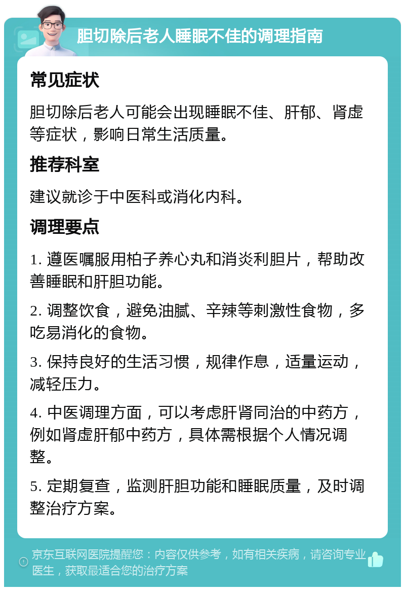 胆切除后老人睡眠不佳的调理指南 常见症状 胆切除后老人可能会出现睡眠不佳、肝郁、肾虚等症状，影响日常生活质量。 推荐科室 建议就诊于中医科或消化内科。 调理要点 1. 遵医嘱服用柏子养心丸和消炎利胆片，帮助改善睡眠和肝胆功能。 2. 调整饮食，避免油腻、辛辣等刺激性食物，多吃易消化的食物。 3. 保持良好的生活习惯，规律作息，适量运动，减轻压力。 4. 中医调理方面，可以考虑肝肾同治的中药方，例如肾虚肝郁中药方，具体需根据个人情况调整。 5. 定期复查，监测肝胆功能和睡眠质量，及时调整治疗方案。