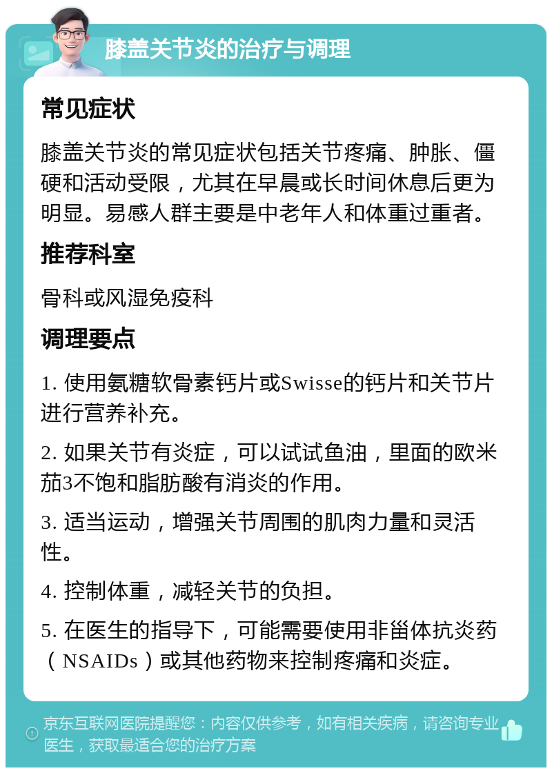 膝盖关节炎的治疗与调理 常见症状 膝盖关节炎的常见症状包括关节疼痛、肿胀、僵硬和活动受限，尤其在早晨或长时间休息后更为明显。易感人群主要是中老年人和体重过重者。 推荐科室 骨科或风湿免疫科 调理要点 1. 使用氨糖软骨素钙片或Swisse的钙片和关节片进行营养补充。 2. 如果关节有炎症，可以试试鱼油，里面的欧米茄3不饱和脂肪酸有消炎的作用。 3. 适当运动，增强关节周围的肌肉力量和灵活性。 4. 控制体重，减轻关节的负担。 5. 在医生的指导下，可能需要使用非甾体抗炎药（NSAIDs）或其他药物来控制疼痛和炎症。