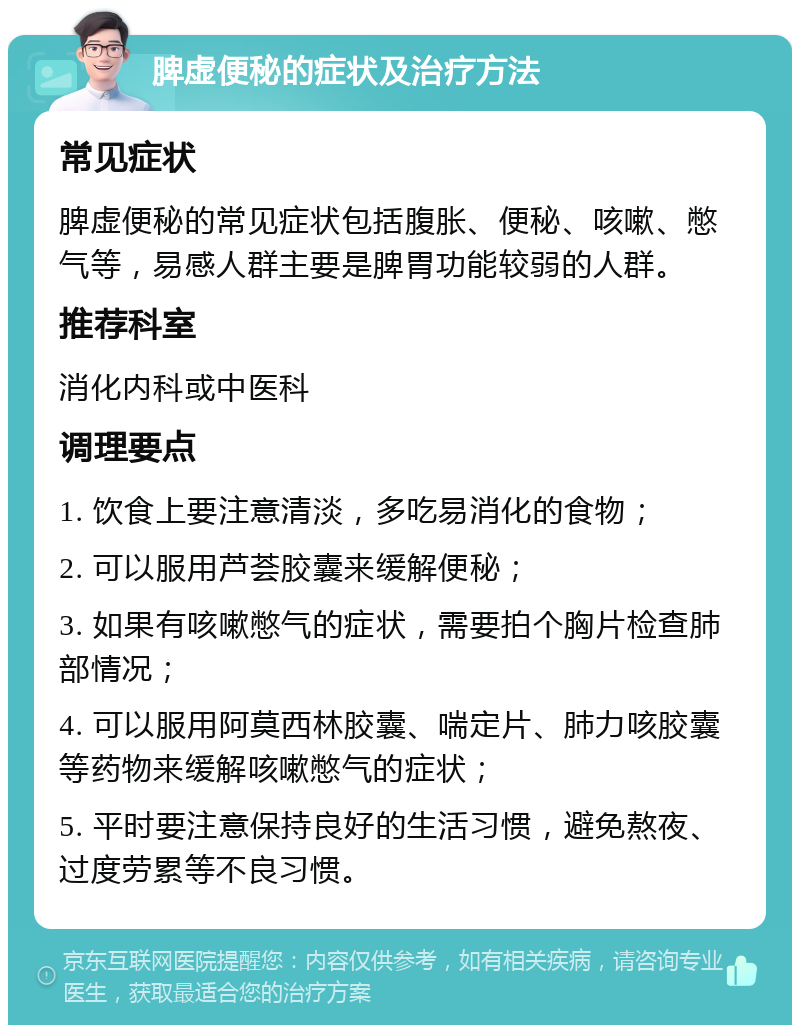 脾虚便秘的症状及治疗方法 常见症状 脾虚便秘的常见症状包括腹胀、便秘、咳嗽、憋气等，易感人群主要是脾胃功能较弱的人群。 推荐科室 消化内科或中医科 调理要点 1. 饮食上要注意清淡，多吃易消化的食物； 2. 可以服用芦荟胶囊来缓解便秘； 3. 如果有咳嗽憋气的症状，需要拍个胸片检查肺部情况； 4. 可以服用阿莫西林胶囊、喘定片、肺力咳胶囊等药物来缓解咳嗽憋气的症状； 5. 平时要注意保持良好的生活习惯，避免熬夜、过度劳累等不良习惯。