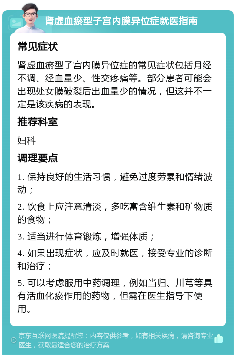 肾虚血瘀型子宫内膜异位症就医指南 常见症状 肾虚血瘀型子宫内膜异位症的常见症状包括月经不调、经血量少、性交疼痛等。部分患者可能会出现处女膜破裂后出血量少的情况，但这并不一定是该疾病的表现。 推荐科室 妇科 调理要点 1. 保持良好的生活习惯，避免过度劳累和情绪波动； 2. 饮食上应注意清淡，多吃富含维生素和矿物质的食物； 3. 适当进行体育锻炼，增强体质； 4. 如果出现症状，应及时就医，接受专业的诊断和治疗； 5. 可以考虑服用中药调理，例如当归、川芎等具有活血化瘀作用的药物，但需在医生指导下使用。