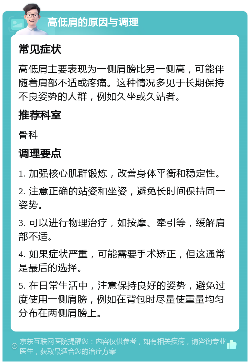 高低肩的原因与调理 常见症状 高低肩主要表现为一侧肩膀比另一侧高，可能伴随着肩部不适或疼痛。这种情况多见于长期保持不良姿势的人群，例如久坐或久站者。 推荐科室 骨科 调理要点 1. 加强核心肌群锻炼，改善身体平衡和稳定性。 2. 注意正确的站姿和坐姿，避免长时间保持同一姿势。 3. 可以进行物理治疗，如按摩、牵引等，缓解肩部不适。 4. 如果症状严重，可能需要手术矫正，但这通常是最后的选择。 5. 在日常生活中，注意保持良好的姿势，避免过度使用一侧肩膀，例如在背包时尽量使重量均匀分布在两侧肩膀上。