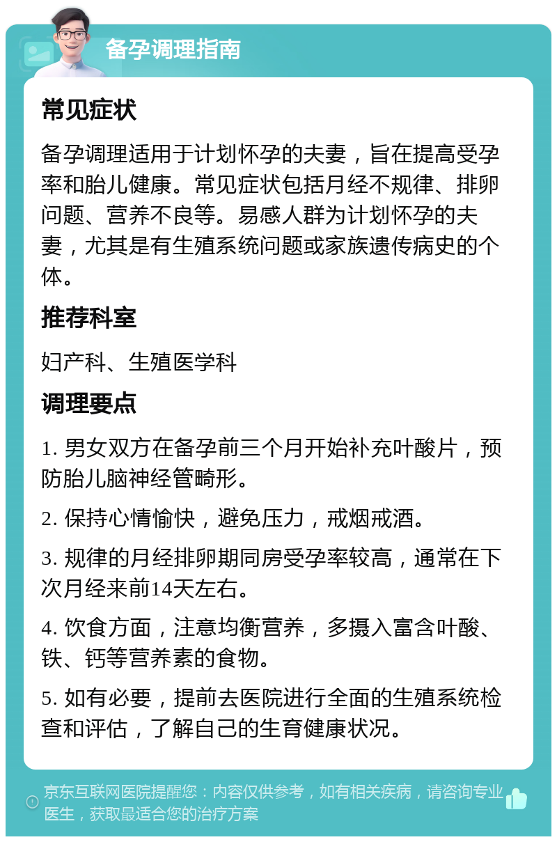 备孕调理指南 常见症状 备孕调理适用于计划怀孕的夫妻，旨在提高受孕率和胎儿健康。常见症状包括月经不规律、排卵问题、营养不良等。易感人群为计划怀孕的夫妻，尤其是有生殖系统问题或家族遗传病史的个体。 推荐科室 妇产科、生殖医学科 调理要点 1. 男女双方在备孕前三个月开始补充叶酸片，预防胎儿脑神经管畸形。 2. 保持心情愉快，避免压力，戒烟戒酒。 3. 规律的月经排卵期同房受孕率较高，通常在下次月经来前14天左右。 4. 饮食方面，注意均衡营养，多摄入富含叶酸、铁、钙等营养素的食物。 5. 如有必要，提前去医院进行全面的生殖系统检查和评估，了解自己的生育健康状况。