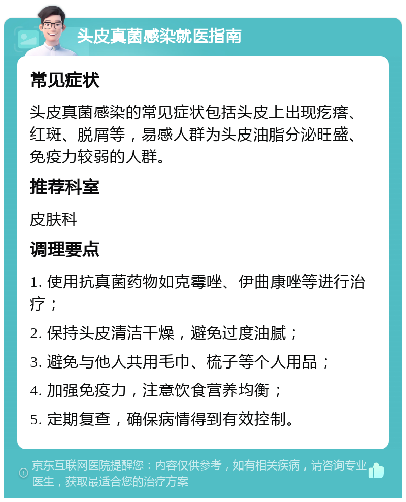 头皮真菌感染就医指南 常见症状 头皮真菌感染的常见症状包括头皮上出现疙瘩、红斑、脱屑等，易感人群为头皮油脂分泌旺盛、免疫力较弱的人群。 推荐科室 皮肤科 调理要点 1. 使用抗真菌药物如克霉唑、伊曲康唑等进行治疗； 2. 保持头皮清洁干燥，避免过度油腻； 3. 避免与他人共用毛巾、梳子等个人用品； 4. 加强免疫力，注意饮食营养均衡； 5. 定期复查，确保病情得到有效控制。